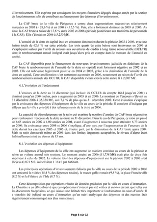 d’investissement. Elle exprime par conséquent les moyens financiers dégagés chaque année par la section
de fonctionnement afin de contribuer au financement des dépenses d’investissement.

       La CAF brute de la ville de Périgueux a connu deux augmentations successives relativement
marquées en 2003 (+ 28,6 %) et en 2004 (+ 12,5 %). Puis, elle a fortement diminué en 2005 et 2006. Au
total, la CAF brute a baissé de 17,6 % entre 2003 et 2006 (période postérieure aux transferts de personnels
à la CAP). Elle s’élevait en 2006 à 5,250 M€ .

      L’annuité de la dette en capital était en constante diminution durant la période 2002 à 2006, avec une
baisse totale de 62,6 % sur cette période. Les trois quarts de cette baisse sont intervenus en 2006 et
s’expliquent surtout par l’arrêt du recours aux ouvertures de crédits à long terme renouvelable (OCLTR)
dont le remboursement annuel intégral était jusqu’alors pris en compte dans le montant de l’annuité en
capital.

      La CAF disponible pour le financement de nouveaux investissements (calculée en déduisant de la
CAF brute le remboursement de l’annuité de la dette en capital) était fortement négative en 2002 et en
2003. Elle est redevenue légèrement positive en 2004 et 2005, grâce à la diminution de l’annuité de la
dette en capital, Cette amélioration s’est nettement accentuée en 2006, notamment en raison de l’arrêt des
remboursements annuels des OCLTR, la CAF disponible s’étant élevée cette année là à 2,007 M€    .

     4. L’évolution de l’endettement

      L’encours de la dette au 31 décembre (qui incluait les OCLTR du compte 1644 jusqu’en 2004) a
diminué jusqu’en 2004 inclus, puis a augmenté en 2005 et en 2006. Le montant de l’encours s’élevait au
31 décembre 2006 à 35,338 M€ soit 7,2 % de plus qu’au 31 décembre 2002. Cette évolution s’explique
                                   ,
par la croissance des dépenses d’équipement de la ville au cours de la période. Il convient d’indiquer par
ailleurs que la ville a procédé à des refinancements de la dette en 2006.

      La capacité de désendettement est le ratio qui exprime le nombre d’années de CAF brute nécessaires
pour rembourser l’encours de la dette restante au 31 décembre. Dans le cas de Périgueux, ce ratio est passé
de 6,65 années en 2002 à 4,00 années en 2004, avant d’augmenter à nouveau pour atteindre 6,73 années
en 2006. Sa croissance entre 2004 et 2006 s’explique, d’une part, par l’augmentation de l’encours de la
dette durant les exercices 2005 et 2006 et, d’autre part, par la diminution de la CAF brute après 2004.
Mais ce ratio demeurait même en 2006 dans des limites largement acceptables, le niveau d’alerte étant
habituellement situé au dessus de 15 ans.

     5. L’évolution des dépenses d’équipement

      Les dépenses d’équipement de la ville ont augmenté de manière continue au cours de la période et
selon un rythme annuel très soutenu. Le montant atteint en 2006 (11,738 M€ était plus de deux fois
                                                                             )
supérieur à celui de 2002. Le volume total des dépenses d’équipement sur la période 2002 à 2006 s’est
élevé à 43,072 M€soit environ 1 334 € habitant.
                   ,                  par

      Les principales opérations d’investissement réalisées par la ville au cours de la période 2002 à 2006
ont concerné la voirie (15,4 % des dépenses totales), le musée gallo-romain (9,5 %), la place Francheville
(8,2 %) et la Filature de l’Isle (8,7 %).

      Cette décomposition par opérations résulte de données produites par la ville en cours d’instruction.
La Chambre a en effet observé que ces opérations n’avaient pas été votées et suivies en tant que telles sur
les documents budgétaires, ce qui laissait une latitude très importante à l’ordonnateur en cours d’année. Il
a toutefois été indiqué en cours d’instruction qu’un suivi analytique des dépenses et des recettes était
régulièrement communiqué aux élus municipaux.




                                               Page 8 sur 32
 