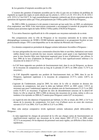 6. Les garanties d’emprunts accordées par la ville

      L’examen des garanties d’emprunts accordées par la ville n’a pas mis en évidence de problème de
régularité au regard des règles et seuils édictés par les articles L. 2252-1 à 4, D. 1511-30 à 35, D. 2252-1
et R. 2252-2 à 5 du CGCT. Il s’agit essentiellement d’emprunts contractés par divers organismes pour des
opérations de logement aidées par l’Etat, principalement par l’Office public d’HLM de Périgueux,.

      De 2002 à 2006, la commune n’a été amenée à intervenir qu’une seule fois, en 2005, en substitution
d’un emprunteur, une SEM. Cette intervention communale a accompagné le transfert de propriété d’une
résidence pour personnes âgées de ladite SEM à l’Office public d’HLM de Périgueux.

         7. Les ratios financiers significatifs de la ville comparés aux moyennes nationales de sa strate

     Des comparaisons entre la ville de Périgueux et les moyennes nationales de la même strate
démographique (communes de 20 000 à 50 000 habitants appartenant à un groupement fiscalisé en taxe
professionnelle unique -TPU-) sont disponibles sur le site internet du Ministère des Finances11.

         Ces données comparatives permettent de dégager certains indicateurs favorables à Périgueux :

         - les taux périgourdins des trois taxes communales (foncière bâtie et non bâtie, habitation) sont restés
            stables durant toute la période (les taux moyens nationaux ayant quant à eux légèrement baissé
            pour la taxe foncière bâtie mais légèrement augmenté pour la taxe d’habitation) ; par ailleurs, le
            taux 2006 de la taxe d’habitation de Périgueux (13,89 %) était significativement inférieur à la
            moyenne de la strate (17,53 %) ;

         - la CAF brute rapportée aux produits de fonctionnement était, dans le cas de Périgueux, au dessus
            de la moyenne de comparaison tout au long de la période (13 ,00 % en 2006 contre 11,74 % en
            moyenne) ;

         - la CAF disponible rapportée aux produits de fonctionnement était, en 2006, dans le cas de
           Périgueux, également supérieure à la moyenne de comparaison (5,73 % contre 2,60 % en
           moyenne) ;

         -s’agissant de l’endettement, jusqu’en 2005, les ratios de la ville se situaient en dessous des
           moyennes de comparaison, tant pour la dette par habitant (954 €en 2005 contre 1 031 €en
           moyenne) que pour l’endettement rapporté aux produits nets de fonctionnement (71,21 % en 2005
           contre 81,44 % en moyenne). S’agissant du ratio de désendettement (encours de la dette/CAF
           brute), la ville se situait de 2002 à 2006 en dessous des moyennes de sa strate, même si elle a eu
           tendance à les rejoindre en 2006 (6,73 années pour Périgueux contre 6,97 en moyenne) ;

         - au regard du ratio des dépenses d’équipement par habitant, la ville se situait, dès 2003, à 3,6 % au
           dessus de la moyenne de comparaison. Cet écart s’est d’ailleurs accru au cours des exercices
           suivants (13,4 % en 2004, 15,8 % en 2005 et 21,8 % en 2006).

     Mais cette analyse comparative révèle également certains indicateurs plutôt défavorables à
Périgueux :

         - le ratio rapportant les charges de personnel de la ville aux charges nettes de fonctionnement est
            significativement supérieur aux moyennes de la strate depuis 2003 (57,31 % en 2006 contre
            52,73 % en moyenne). Or les dépenses de personnel sont assez rigides, car difficiles à faire évoluer
            rapidement ;



11
     Site http://www.colloc.minefi.gouv.fr/ (onglets « finances locales » puis « comptes des collectivités » « communes »)

                                                           Page 9 sur 32
 