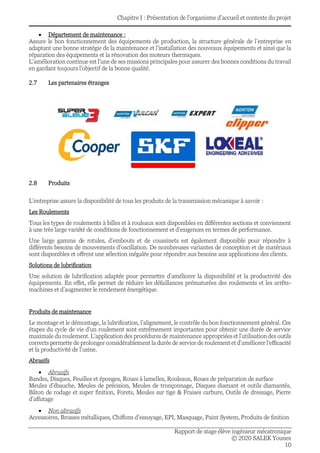 Chapitre I : Présentation de l’organisme d’accueil et contexte du projet
Rapport de stage élève ingénieur mécatronique
© 2020 SALEK Younes
10
• Département de maintenance :
Assure le bon fonctionnement des équipements de production, la structure générale de l’entreprise en
adaptant une bonne stratégie de la maintenance et l’installation des nouveaux équipements et ainsi que la
réparation des équipements et la rénovation des moteurs thermiques.
L’amélioration continue est l’une de ses missions principales pour assurer des bonnes conditions du travail
en gardant toujours l’objectif de la bonne qualité.
2.7 Les partenaires étranges
2.8 Produits
L’entreprise assure la disponibilité de tous les produits de la transmission mécanique à savoir :
Les Roulements
Tous les types de roulements à billes et à rouleaux sont disponibles en différentes sections et conviennent
à une très large variété de conditions de fonctionnement et d’exigences en termes de performance.
Une large gamme de rotules, d’embouts et de coussinets est également disponible pour répondre à
différents besoins de mouvements d’oscillation. De nombreuses variantes de conception et de matériaux
sont disponibles et offrent une sélection inégalée pour répondre aux besoins aux applications des clients.
Solutions de lubrification
Une solution de lubrification adaptée pour permettre d’améliorer la disponibilité et la productivité des
équipements. En effet, elle permet de réduire les défaillances prématurées des roulements et les arrêts-
machines et d’augmenter le rendement énergétique.
Produits de maintenance
Le montage et le démontage, la lubrification, l’alignement, le contrôle du bon fonctionnement général. Ces
étapes du cycle de vie d’un roulement sont extrêmement importantes pour obtenir une durée de service
maximale du roulement. L’application des procédures de maintenance appropriées et l’utilisation des outils
corrects permette de prolonger considérablement la durée de service de roulement et d’améliorer l’efficacité
et la productivité de l’usine.
Abrasifs
• Abrasifs
Bandes, Disques, Feuilles et éponges, Roues à lamelles, Rouleaux, Roues de préparation de surface
Meules d’ébauche, Meules de précision, Meules de tronçonnage, Disques diamant et outils diamantés,
Bâton de rodage et super finition, Forets, Meules sur tige & Fraises carbure, Outils de dressage, Pierre
d’affutage
• Non abrasifs
Accessoires, Brosses métalliques, Chiffons d’essuyage, EPI, Masquage, Paint System, Produits de finition
 