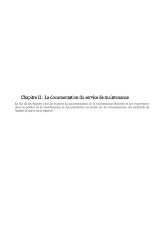 Chapitre II : La documentation du service de maintenance
Le but de ce chapitre c’est de montrer la documentation de la maintenance élaborée et son importance
dans la gestion de la maintenance, la documentation est basée sur les connaissances des matériels de
l’atelier à suivre ou à réparer.
 