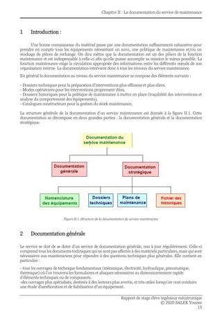 Chapitre II : La documentation du service de maintenance
Rapport de stage élève ingénieur mécatronique
© 2020 SALEK Younes
15
1 Introduction :
Une bonne connaissance du matériel passe par une documentation suffisamment exhaustive pour
prendre en compte tous les équipements nécessitant un suivi, une politique de maintenance et/ou un
stockage de pièces de rechange. On dira même que la documentation est un des piliers de la fonction
maintenance et est indispensable à celle-ci afin qu’elle puisse accomplir sa mission le mieux possible. La
fonction maintenance exige la circulation appropriée des informations entre les différents nœuds de son
organisation interne. La documentation intervient donc à tous les niveaux du service maintenance.
En général la documentation au niveau du service maintenance se compose des éléments suivants :
- Dossiers techniques pour la préparation d’interventions plus efficaces et plus sûres,
- Modes opératoires pour les interventions proprement dites,
- Dossiers historiques pour la politique de maintenance à mettre en place (traçabilité des interventions et
analyse du comportement des équipements),
- Catalogues constructeurs pour la gestion du stock maintenance,
La structure générale de la documentation d’un service maintenance est donnée à la figure II.1. Cette
documentation se décompose en deux grandes parties : la documentation générale et la documentation
stratégique.
Figure II.1:Structure de la documentation du service maintenance
2 Documentation générale
Le service se doit de se doter d’un service de documentation générale, mis à jour régulièrement. Celle-ci
comprend tous les documents techniques qui ne sont pas affectés à des matériels particuliers, mais qui sont
nécessaires aux mainteniciens pour répondre à des questions techniques plus générales. Elle contient en
particulier :
- tous les ouvrages de technique fondamentaux (mécanique, électricité, hydraulique, pneumatique,
thermique) où l’on trouvera les formulaires et abaques nécessaires au dimensionnement rapide
d’éléments techniques ou de composants.
-des ouvrages plus spécialisés, destinés à des lecteurs plus avertis, et très utiles lorsqu’on veut conduire
une étude d’amélioration et de fiabilisation d’un équipement.
 