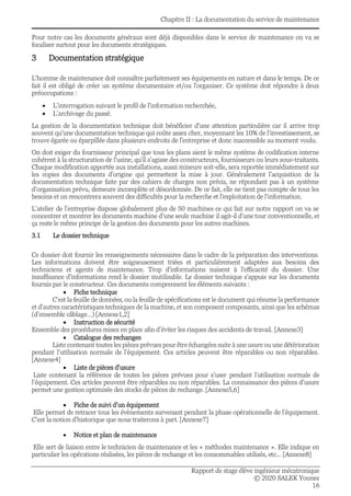 Chapitre II : La documentation du service de maintenance
Rapport de stage élève ingénieur mécatronique
© 2020 SALEK Younes
16
Pour notre cas les documents généraux sont déjà disponibles dans le service de maintenance on va se
focaliser surtout pour les documents stratégiques.
3 Documentation stratégique
L'homme de maintenance doit connaître parfaitement ses équipements en nature et dans le temps. De ce
fait il est obligé de créer un système documentaire et/ou l'organiser. Ce système doit répondre à deux
préoccupations :
• L’interrogation suivant le profil de l'information recherchée,
• L’archivage du passé.
La gestion de la documentation technique doit bénéficier d'une attention particulière car il arrive trop
souvent qu'une documentation technique qui coûte assez cher, moyennant les 10% de l'investissement, se
trouve égarée ou éparpillée dans plusieurs endroits de l'entreprise et donc inaccessible au moment voulu.
On doit exiger du fournisseur principal que tous les plans aient le même système de codification interne
cohérent à la structuration de l'usine, qu'il s'agisse des constructeurs, fournisseurs ou leurs sous-traitants.
Chaque modification apportée aux installations, aussi mineure soit-elle, sera reportée immédiatement sur
les copies des documents d'origine qui permettent la mise à jour. Généralement l'acquisition de la
documentation technique faite par des cahiers de charges non précis, ne répondant pas à un système
d'organisation prévu, demeure incomplète et désordonnée. De ce fait, elle ne tient pas compte de tous les
besoins et on rencontrera souvent des difficultés pour la recherche et l'exploitation de l'information.
L’atelier de l’entreprise dispose globalement plus de 50 machines ce qui fait sur notre rapport on va se
concentrer et montrer les documents machine d’une seule machine il agit-il d’une tour conventionnelle, et
ça reste le même principe de la gestion des documents pour les autres machines.
3.1 Le dossier technique
Ce dossier doit fournir les renseignements nécessaires dans le cadre de la préparation des interventions.
Les informations doivent être soigneusement triées et particulièrement adaptées aux besoins des
techniciens et agents de maintenance. Trop d'informations nuisent à l'efficacité du dossier. Une
insuffisance d'informations rend le dossier inutilisable. Le dossier technique s'appuie sur les documents
fournis par le constructeur. Ces documents comprennent les éléments suivants :
• Fiche technique
C’est la feuille de données, ou la feuille de spécifications est le document qui résume la performance
et d’autres caractéristiques techniques de la machine, et son composent composants, ainsi que les schémas
(d’ensemble câblage…) [Annexe1,2]
• Instruction de sécurité
Ensemble des procédures mises en place afin d’éviter les risques des accidents de travail. [Annexe3]
• Catalogue des rechanges
Liste contenant toutes les pièces prévues pour être échangées suite à une usure ou une détérioration
pendant l’utilisation normale de l’équipement. Ces articles peuvent être réparables ou non réparables.
[Annexe4]
• Liste de pièces d’usure
Liste contenant la référence de toutes les pièces prévues pour s’user pendant l’utilisation normale de
l’équipement. Ces articles peuvent être réparables ou non réparables. La connaissance des pièces d’usure
permet une gestion optimisée des stocks de pièces de rechange. [Annexe5,6]
• Fiche de suivi d’un équipement
Elle permet de retracer tous les évènements survenant pendant la phase opérationnelle de l’équipement.
C’est la notion d’historique que nous traiterons à part. [Annexe7]
• Notice et plan de maintenance
Elle sert de liaison entre le technicien de maintenance et les « méthodes maintenance ». Elle indique en
particulier les opérations réalisées, les pièces de rechange et les consommables utilisés, etc... [Annexe8]
 