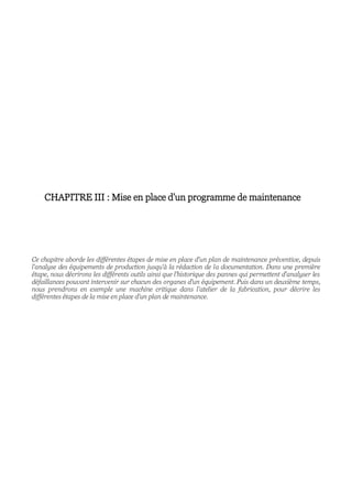 CHAPITRE III : Mise en place d'un programme de maintenance
Ce chapitre aborde les différentes étapes de mise en place d'un plan de maintenance préventive, depuis
l'analyse des équipements de production jusqu'à la rédaction de la documentation. Dans une première
étape, nous décrirons les différents outils ainsi que l’historique des pannes qui permettent d'analyser les
défaillances pouvant intervenir sur chacun des organes d'un équipement. Puis dans un deuxième temps,
nous prendrons en exemple une machine critique dans l’atelier de la fabrication, pour décrire les
différentes étapes de la mise en place d'un plan de maintenance.
 
