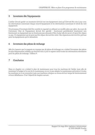 CHAPITRE III : Mise en place d'un programme de maintenance
Rapport de stage élève ingénieur mécatronique
© 2020 SALEK Younes
24
5 Inventaire dès l’équipements
L’atelier devrait garder un inventaire écrit de tout son équipement ainsi qu’il devrait être mis à jour avec
les informations concernant chaque nouvel équipement et les informations concernant le retrait du vieil
équipement.
Un processus d’inventaire doit être conduit et organisé en utilisant un modèle pièce par pièce. Au cours de
l’inventaire l’état de l’équipement devrait être spécifié : fonctionnel partiellement fonctionnel non
fonctionnel un équipement qui ne fonctionne pas nécessite d’être évalué afin de savoir s’il peut être répare
ou pas. Un équipement qui ne peut pas être répare devrait être retiré. Des réparations devront être prévues
pour les équipements qui le nécessitent.
6 Inventaire des pièces de rechange
Afin de s’assurer que le magasin ne manque pas de pièces de rechange on a réalisé l’inventaire des pièces
les plus fréquemment utilisées qui doit être tenu à jour le registre inclut toutes les informations nécessaires
pour les pièces de rechange. Tableau 9
7 Conclusion
Dans ce chapitre on a réalisé le plan de maintenance pour tous les machines de l’atelier mais afin de
minimiser le budget et le cout de la maintenance on ne va pas adapter la maintenance préventive à toutes
les machines on va se concentrer juste aux machines critiques au niveau de leur temps de fonctionnement
et leurs défaillances. C’est l’objectif de chapitre suivant.
 
