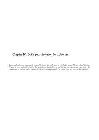 Chapitre IV : Outils pour résolution les problèmes
Dans ce chapitre on va recourir aux méthodes et les outils pour la résolution de problèmes afin d’éliminer
l’écart de non satisfaisant entre les attendus et la réalité, ce qui fait on va commencer par poser les
problèmes, et ensuite rechercher et vérifier les causes profondes, et on va finir par trouver les solutions.
 