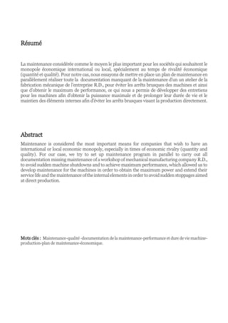 Résumé
La maintenance considérée comme le moyen le plus important pour les sociétés qui souhaitent le
monopole économique international ou local, spécialement au temps de rivalité économique
(quantité et qualité). Pour notre cas, nous essayons de mettre en place un plan de maintenance en
parallèlement réaliser toute la documentation manquant de la maintenance d’un un atelier de la
fabrication mécanique de l’entreprise R.D., pour éviter les arrêts brusques des machines et ainsi
que d’obtenir le maximum de performance, ce qui nous a permis de développer des entretiens
pour les machines afin d'obtenir la puissance maximale et de prolonger leur durée de vie et le
maintien des éléments internes afin d'éviter les arrêts brusques visant la production directement.
Abstract
Maintenance is considered the most important means for companies that wish to have an
international or local economic monopoly, especially in times of economic rivalry (quantity and
quality). For our case, we try to set up maintenance program in parallel to carry out all
documentation missing maintenance of a workshop of mechanical manufacturing company R.D.,
to avoid sudden machine shutdowns and to achieve maximum performance, which allowed us to
develop maintenance for the machines in order to obtain the maximum power and extend their
service life and the maintenance of the internal elements in order to avoid sudden stoppages aimed
at direct production.
Mots clés : Maintenance-qualité -documentation de la maintenance-performance et dure de vie machine-
production-plan de maintenance-économique.
 