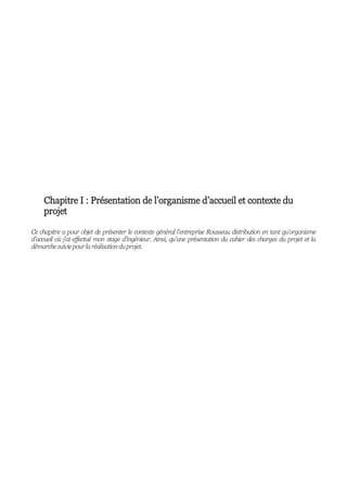 Chapitre I : Présentation de l’organisme d’accueil et contexte du
projet
Ce chapitre a pour objet de présenter le contexte général l’entreprise Rousseau distribution en tant qu’organisme
d’accueil où j’ai effectué mon stage d’ingénieur. Ainsi, qu’une présentation du cahier des charges du projet et la
démarchesuiviepourlaréalisationduprojet.
 