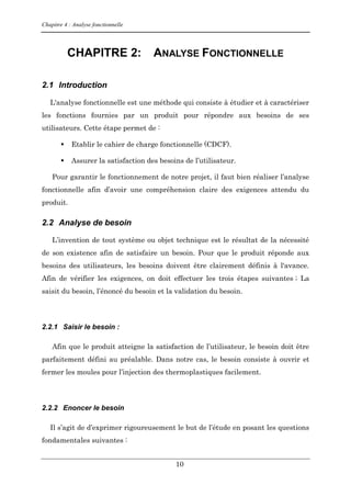 Chapitre 4 : Analyse fonctionnelle
10
CHAPITRE 2: ANALYSE FONCTIONNELLE
2.1 Introduction
L'analyse fonctionnelle est une méthode qui consiste à étudier et à caractériser
les fonctions fournies par un produit pour répondre aux besoins de ses
utilisateurs. Cette étape permet de :
 Etablir le cahier de charge fonctionnelle (CDCF).
 Assurer la satisfaction des besoins de l’utilisateur.
Pour garantir le fonctionnement de notre projet, il faut bien réaliser l’analyse
fonctionnelle afin d’avoir une compréhension claire des exigences attendu du
produit.
2.2 Analyse de besoin
L’invention de tout système ou objet technique est le résultat de la nécessité
de son existence afin de satisfaire un besoin. Pour que le produit réponde aux
besoins des utilisateurs, les besoins doivent être clairement définis à l'avance.
Afin de vérifier les exigences, on doit effectuer les trois étapes suivantes ; La
saisit du besoin, l’énoncé du besoin et la validation du besoin.
2.2.1 Saisir le besoin :
Afin que le produit atteigne la satisfaction de l’utilisateur, le besoin doit être
parfaitement défini au préalable. Dans notre cas, le besoin consiste à ouvrir et
fermer les moules pour l’injection des thermoplastiques facilement.
2.2.2 Enoncer le besoin
Il s’agit de d’exprimer rigoureusement le but de l’étude en posant les questions
fondamentales suivantes :
 