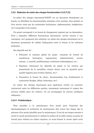 Chapitre 4 : Analyse fonctionnelle
17
2.2.6 Rédaction de cahier des charges fonctionnelles C.d.C.F [7]:
Le cahier des charges fonctionnel (CdCF) est un document formalisant un
besoin, en détaillant les fonctionnalités attendues d'un système, d'un produit ou
d'un service ainsi que les contraintes (techniques, réglementaires, budgétaires,
etc.) auxquelles il est soumis.
Un projet correspond à un besoin de changement exprimé par un demandeur.
Pour y répondre, différents fournisseurs (prestataire, service interne à une
entreprise, etc.) proposent des solutions. Le cahier des charges fonctionnel est le
document permettant de valider l'adéquation entre le besoin et les solutions
proposées.
Ses objectifs sont de :
 Présenter le contexte global du projet : situation de l'entité de
manderesse (entreprise, organisation, administration, service
interne…), marché, problématique, évolutions technologiques, etc. ;
 Exprimer clairement les objectifs du projet et les critères qui
permettront de le considérer comme réussi, tant en quantité qu'en
qualité (apports pour l'entité, finition, etc.) ;
 Formaliser le besoin du client : fonctionnalités (cas d'utilisation) et
contraintes (budget, délais, historique, etc.).
Le cahier des charges fonctionnel peut également revêtir un caractère
contractuel entre les différentes parties, notamment concernant le respect des
niveaux établis pour les critères, s'il est accompagné de clauses juridiques
adéquates.
2.2.6.1 Problématique :
Pour procéder à la maintenance d’un moule pour l’injection des
thermoplastiques le technicien de maintenance doit suivre des étapes dès la
présence d’un moule planifiée pour la maintenance. L’une de ses étapes consiste à
ouvrir le moule premièrement et utilisée la surface de la table comme un poste de
travail pour réaliser les tâches requises, ou aussi fermer le moule après avoir
 