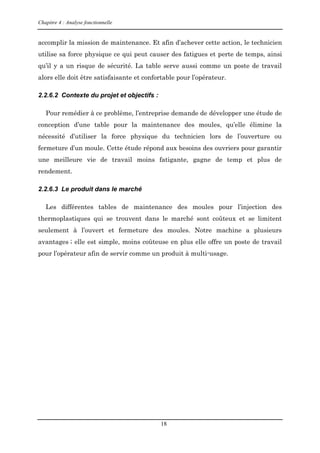Chapitre 4 : Analyse fonctionnelle
18
accomplir la mission de maintenance. Et afin d’achever cette action, le technicien
utilise sa force physique ce qui peut causer des fatigues et perte de temps, ainsi
qu’il y a un risque de sécurité. La table serve aussi comme un poste de travail
alors elle doit être satisfaisante et confortable pour l’opérateur.
2.2.6.2 Contexte du projet et objectifs :
Pour remédier à ce problème, l’entreprise demande de développer une étude de
conception d’une table pour la maintenance des moules, qu’elle élimine la
nécessité d’utiliser la force physique du technicien lors de l’ouverture ou
fermeture d’un moule. Cette étude répond aux besoins des ouvriers pour garantir
une meilleure vie de travail moins fatigante, gagne de temp et plus de
rendement.
2.2.6.3 Le produit dans le marché
Les différentes tables de maintenance des moules pour l’injection des
thermoplastiques qui se trouvent dans le marché sont coûteux et se limitent
seulement à l’ouvert et fermeture des moules. Notre machine a plusieurs
avantages ; elle est simple, moins coûteuse en plus elle offre un poste de travail
pour l’opérateur afin de servir comme un produit à multi-usage.
 