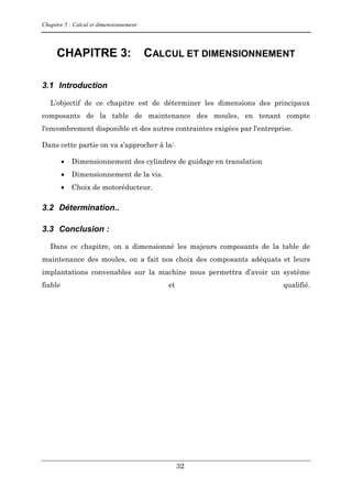 Chapitre 5 : Calcul et dimensionnement
32
CHAPITRE 3: CALCUL ET DIMENSIONNEMENT
3.1 Introduction
L’objectif de ce chapitre est de déterminer les dimensions des principaux
composants de la table de maintenance des moules, en tenant compte
l'encombrement disponible et des autres contraintes exigées par l'entreprise.
Dans cette partie on va s’approcher à la:
 Dimensionnement des cylindres de guidage en translation
 Dimensionnement de la vis.
 Choix de motoréducteur.
3.2 Détermination..
3.3 Conclusion :
Dans ce chapitre, on a dimensionné les majeurs composants de la table de
maintenance des moules, on a fait nos choix des composants adéquats et leurs
implantations convenables sur la machine nous permettra d’avoir un système
fiable et qualifié.
 