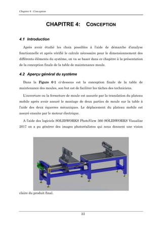 Chapitre 6 : Conception
33
CHAPITRE 4: CONCEPTION
4.1 Introduction
Après avoir étudié les choix possibles à l’aide de démarche d’analyse
fonctionnelle et après vérifié le calcule nécessaire pour le dimensionnement des
différents éléments du système, on va se baser dans ce chapitre à la présentation
de la conception finale de la table de maintenance moule.
4.2 Aperçu général du système
Dans la Figure 6-1 ci-dessous est la conception finale de la table de
maintenance des moules, son but est de faciliter les tâches des techniciens.
L’ouverture ou la fermeture de moule est assurée par la translation du plateau
mobile après avoir assuré le montage de deux parties de moule sur la table à
l’aide des deux équerres mécaniques. Le déplacement du plateau mobile est
assuré ensuite par le moteur électrique.
A l’aide des logiciels SOLIDWORKS PhotoView 360 SOLIDWORKS Visualize
2017 on a pu générer des images photoréalistes qui nous donnent une vision
claire du produit final.
 