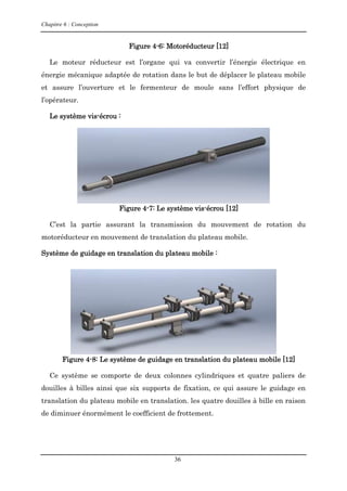 Chapitre 6 : Conception
36
Figure 4-6: Motoréducteur [12]
Le moteur réducteur est l’organe qui va convertir l’énergie électrique en
énergie mécanique adaptée de rotation dans le but de déplacer le plateau mobile
et assure l’ouverture et le fermenteur de moule sans l’effort physique de
l’opérateur.
Le système vis-écrou :
Figure 4-7: Le système vis-écrou [12]
C’est la partie assurant la transmission du mouvement de rotation du
motoréducteur en mouvement de translation du plateau mobile.
Système de guidage en translation du plateau mobile :
Figure 4-8: Le système de guidage en translation du plateau mobile [12]
Ce système se comporte de deux colonnes cylindriques et quatre paliers de
douilles à billes ainsi que six supports de fixation, ce qui assure le guidage en
translation du plateau mobile en translation. les quatre douilles à bille en raison
de diminuer énormément le coefficient de frottement.
 