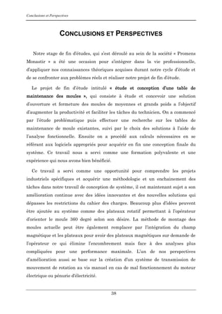 Conclusions et Perspectives
38
CONCLUSIONS ET PERSPECTIVES
Notre stage de fin d’études, qui s’est déroulé au sein de la société « Promens
Monastir » a été une occasion pour s’intégrer dans la vie professionnelle,
d’appliquer nos connaissances théoriques acquises durant notre cycle d’étude et
de se confronter aux problèmes réels et réaliser notre projet de fin d’étude.
Le projet de fin d’étude intitulé « étude et conception d’une table de
maintenance des moules », qui consiste à étude et concevoir une solution
d’ouverture et fermeture des moules de moyennes et grands poids a l’objectif
d’augmenter la productivité et faciliter les tâches du technicien. On a commencé
par l’étude problématique puis effectuer une recherche sur les tables de
maintenance de moule existantes, suivi par le choix des solutions à l’aide de
l’analyse fonctionnelle. Ensuite on a procédé aux calculs nécessaires en se
référant aux logiciels appropriés pour acquérir en fin une conception finale du
système. Ce travail nous a servi comme une formation polyvalente et une
expérience qui nous avons bien bénéficié.
Ce travail a servi comme une opportunité pour comprendre les projets
industriels spécifiques et acquérir une méthodologie et un enchainement des
tâches dans notre travail de conception de système, il est maintenant sujet a son
amélioration continue avec des idées innovantes et des nouvelles solutions qui
dépasses les restrictions du cahier des charges. Beaucoup plus d’idées peuvent
être ajoutée au système comme des plateaux rotatif permettant à l’opérateur
d’orienter le moule 360 degré selon son désire. La méthode de montage des
moules actuelle peut être également remplacer par l’intégration du champ
magnétique et les plateaux pour avoir des plateaux magnétiques sur demande de
l’opérateur ce qui élimine l’encombrement mais face à des analyses plus
compliquées pour une performance maximale. L’un de nos perspectives
d’amélioration aussi se base sur la création d’un système de transmission de
mouvement de rotation au vis manuel en cas de mal fonctionnement du moteur
électrique ou pénurie d'électricité.
 