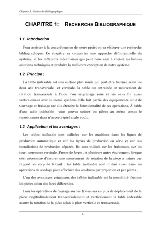 Chapitre 3 : Recherche Bibliographique
4
CHAPITRE 1: RECHERCHE BIBLIOGRAPHIQUE
1.1 Introduction
Pour assister à la compréhension de notre projet on va élaborer une recherche
bibliographique. Ce chapitre va comporter une approche définitionnelle du
système, et les différents mécanismes qui peut nous aide à choisir les bonnes
solutions techniques et produire la meilleure conception de notre système.
1.2 Principe :
La table indéxable est une surface plat ronde qui peut être tournée selon les
deux axe transversale et verticale, la table est entrainée en mouvement de
rotation transversale à l’aide d’un engrenage roue et vis sans fin aussi
verticalement avec le même système. Elle fait partie des équipements outil de
tournage et fraisage car elle étendre la fonctionnalité de ces opérations, À l'aide
d'une table indéxable vous pouvez usiner les pièces au même temps le
repositionner dans n’importe quel angle voulu.
1.3 Application et les avantages :
Les tables indéxable sont utilisées sur les machines dans les lignes de
production automatique et sur les lignes de production en série et sur des
installations de production séparée. Ils sont utilisés sur les fraiseuses, sur les
tour , perceuses verticale ,Presse de forge , et plusieurs autre équipement lorsque
c’est nécessaire d’assurer une mouvement de rotation de la pièce a usiner par
rapport au corp de travail . les table indéxable sont utilisé aussi dans les
opérations de soudage pour effectuer des soudures par projection et par points .
L’un des avantages principaux des tables indéxable est la possibilité d’usiner
les pièces selon des faces différentes.
Pour les opérations de fraisage sur les fraiseuses en plus de déplacement de la
pièce longitudinalement transversalement et verticalement la table indéxable
assure la rotation de la pièce selon le plan verticale et transversale.
 