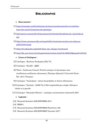 Bibliographie
40
BIBLIOGRAPHIE
 Sites internet :
[1] https://conceptec.net/fr/techniques-de-base/conception/moules-et-outils/les-
types-des-moule-d-injection-des-plastique
[2] http://perso.numericable.fr/rjeanmaxro44/rocbo/prod/omfm/moule_injec/index.h
tml
[4] https://www.usinenouvelle.com/expo/table-d-entretien-moules-avec-plateau-
p362727815.html
[7] https://fr.wikipedia.org/wiki/Cahier_des_charges_fonctionnel
[8] http://dds.univ-lyon1.fr/webapp/website/website.html?id=2886239&pageId=207633
 Livres et Catalogues :
[3] Catalogue : Brochure Prodoptim 2021 V5
[5] Catalogue : Staubli – QMC
[6] Thèse : Guillaume Conrad. Friction statique et dynamique sous
cisaillement oscillatoire ultrasonore. Physique [physics]. Université Paris-
Est, 2014. Français.
[9] Catalogue : Voestalpine - Aciers Inoxydables et Aciers réfractaires
[10] Catalogue : Norelem - 24000 Vis à filet trapézoïdal pas simple, filetage à
droite ou à gauche
[11] Catalogue : Schneider Electric – catalogue automatismes industriels 2001
 Logiciels :
[12] Dassault Systèmes SOLIDWORKS 2017
[13] RDM 6
[14] Dassault Systèmes SOLIDWORKS PhotoView 360
[15] Dassault Systèmes SOLIDWORKS Visualize 2017
 