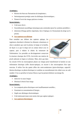Avantages :
   •   Résiste très bien aux fluctuatio de température ;
        ésiste               fluctuations
   •   Intrinsèquement protégé contre les décharges électrostatiques ;
        ntrinsèquement
   •   Permet d’avoir des images précises et nettes.
Inconvénients :
   •   Coût assez élevé ;
   •   Encombrement assemblage mécaniques pe commodes (pour les systèmes portables) ;
                                          peu          pour
   •   distorsion d'image parfois importante, liée à l'optique et à l'écrasement du doigt sur le
       prisme.
   b. Les capteurs en silicium
Pour remédier aux défauts des capteurs optique, les
ingénieurs cherchent à éliminer les éléments volumineux et
chers à produire que sont le prisme, la lampe et la lentille,
de façon à ce que le doigt soit en contact direct avec le
capteur, puis à réduire la chaîne de traitement de
l'information. Les procédés en développement conservent
la structure classique des CCD, c'est
                                c'est-à-dire une matrice de
                                                                       Figure 10 - Lecteur Eikon
pixels adressée en lignes et colonnes. Mais, alor que dans
                                             alors
les circuits CCD, les microcapteurs placés sur chaque pixel transforment la lumière en une
information électrique (effet électro optique), on recourt à des microcapteurs d'un type
                              électro-optique),
nouveau. Il utilise l'un des quatre effets des semi
                                               semi-conducteurs (piezo-électrique, capacitif,
                                                                       électrique,
thermo-électrique ou photo-électrique) et combine un encombrement très réduit avec un coût
                           électrique)
modéré. C'est ce qu'utilise le lecteur Eikon et qui lui permet d'arborer son design fin.
Avantages :
   •   durée de vie assez longue
   •   Diminue le bruit d’une image
Inconvénients :
   •   Les composés piézo-électriques sont insuffisamment sensibles ;
                          électriques
   •   Gourmant en consommation d’
                                d’énergie ;
   •   fragile aux décharges électrostatiques
   •   Coût intéressant (mais reste moins cher que capteur optique) .
                         mais
   c. Les capteurs thermiques




                                                                                  10
 
