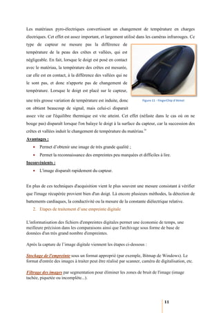 Les matériaux pyro-électriques convertissent un changement de température en charges
                   électriques
électriques. Cet effet est assez important, et largement utilisé dans les caméras infrarouges. Ce
type de capteur ne mesure pas la différence de
  pe
température de la peau des crêtes et vallées, qui est
négligeable. En fait, lorsque le doigt est posé en contact
avec le matériau, la température des crêtes est mesurée,
car elle est en contact, à la différence des vallées qui ne
le sont pas, et donc n'apporte pas de changement de
température. Lorsque le doigt est placé sur le capteur,

une très grosse variation de température est induite, donc          Figure 11 - FingerChip d'Atmel

on obtient beaucoup de signal, mais celui
                                    celui-ci disparait
assez vite car l'équilibre thermique est vite atteint. Cet effet (néfaste dans le cas où on ne
bouge pas) disparaît lorsque l'on balaye le doigt à la surface du capteur, car la succession des
crêtes et vallées induit le changement de température du matériau.iv
Avantages :
   •   Permet d’obtenir une image de très grande qualité ;
   •   Permet la reconnaissance des empreintes peu marquées et difficiles à lire.
Inconvénients :
   •   L'image disparaît rapidement du capteur.
        'image


En plus de ces techniques d'acquisition vient le plus souvent une mesure consistant à vérifier
que l'image récupérée provient bien d'un doigt. Là encore plusieurs méthodes, la détection de
battements cardiaques, la conductivité ou la mesure de la constante diélectrique relative.
   2. Etapes de traitement d’une empreinte digitale

L'informatisation des fichiers d'empreintes digitales permet une économie de temps, une
meilleure précision dans les comparaisons ainsi que l'archivage sous forme de base de
données d'un très grand nombre d'empreintes.

Après la capture de l’image digitale viennent les étapes ci
                                                         ci-dessous :

Stockage de l'empreinte sous un format approprié (par exemple, Bitmap de Windows). Le
format d'entrée des images à traiter peut être réalisé par scanner, caméra de digitalisation, etc.

Filtrage des images par segmentation pour éliminer les zones de bruit de l'image (image
tachée, piquetée ou incomplète...).




                                                                                   11
 