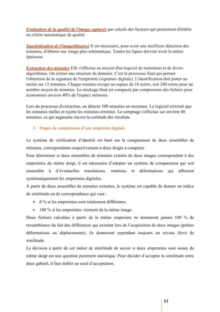 Evaluation de la qualité de l'image capturée par calculs des facteurs qui permettent d'établir
un critère automatique de qualité.

Squelettisation de l'image(binaire) Il est nécessaire, pour avoir une meilleure détection des
minuties, d'obtenir une image plus schématique. Toutes les lignes doivent avoir la même
épaisseur.

Extraction des minuties Elle s'effectue au moyen d'un logiciel de traitement et de divers
algorithmes. On extrait une structure de données. C'est le processus final qui permet
l'obtention de la signature de l'empreinte (signature digitale). L'identification doit porter au
moins sur 12 minuties. Chaque minutie occupe un espace de 16 octets, soit 240 octets pour un
nombre moyen de minuties. Le stockage final est compacté par compression des fichiers pour
économiser environ 40% de l'espace mémoire

Lors du processus d'extraction, on détecte 100 minuties en moyenne. Le logiciel n'extrait que
les minuties réelles et rejette les minuties erronées. Le comptage s'effectue sur environ 40
minuties, ce qui augmente encore la certitude des résultats.

   3. Etapes de comparaison d’une empreinte digitale

Le système de vérification d’identité est basé sur la comparaison de deux ensembles de
minuties, correspondants respectivement à deux doigts à comparer.
Pour déterminer si deux ensembles de minuties extraits de deux images correspondent à des
empreintes du même doigt, il est nécessaire d’adopter un système de comparaison qui soit
insensible    à   d’éventuelles   translations,   rotations   et   déformations    qui   affectent
systématiquement les empreintes digitales.
A partir de deux ensembles de minuties extraites, le système est capable de donner un indice
de similitude ou de correspondance qui vaut :
   •   0 % si les empreintes sont totalement différentes.
   •   100 % si les empreintes viennent de la même image.
Deux fichiers calculées à partir de la même empreinte ne donneront jamais 100 % de
ressemblance du fait des différences qui existent lors de l’acquisition de deux images (petites
déformations ou déplacements), ils donneront cependant toujours un niveau élevé de
similitude.
La décision à partir de cet indice de similitude de savoir si deux empreintes sont issues du
même doigt est une question purement statistique. Pour décider d’accepter la similitude entre
deux gabarit, il faut établir un seuil d’acceptation.




                                                                                  12
 