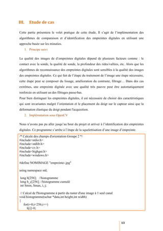 III.      Etude de cas

Cette partie présentera le volet pratique de cette étude, Il s’agit de l’implémentation des
algorithmes de comparaison et d’identification des empreintes digitales en utilisant une
approche basée sur les minuties.
       1. Principe suivi

La qualité des images de d’empreintes digitales dépend de plusieurs facteurs comme : le
contact avec la sonde, la qualité de sonde, la profondeur des rides/vallées, etc. Alors que les
algorithmes de reconnaissance des empreintes digitales sont sensibles à la qualité des images
des empreintes digitales. Ce qui fait de l’étape du traitement de l’image une étape nécessaire,
cette étape peut se composer du lissage, amélioration du contraste, filtrage… Dans des cas
extrêmes, une empreinte digitale avec une qualité très pauvre peut être automatiquement
renforcée en utilisant un des filtrages passe-bas.
Pour bien distinguer les empreintes digitales, il est nécessaire de choisir des caractéristiques
qui sont invariantes malgré l’orientation et le placement du doigt sur le capteur ainsi que la
déformation élastique du doigt pendant l'acquisition.
       2. Implémntation sous OpenCV

Nous n’avons pas pu aller jusqu’au bout du projet et arriver à l’identification des empreintes
digitales. Ce programme s’arrête à l’étape de la squelettisation d’une image d’empreinte.
/* Calcule des champs d'orientation Groupe 2 */
#include<stdio.h>
#include<stdlib.h>
#include<cv.h>
#include<highgui.h>
#include<windows.h>

#define NOMIMAGE "empreinte-.jpg"

using namespace std;

 long h[256]; //histogramme
 long h_c[256]; //histogramme cumulé
 int Smin, Smax, i, j;

 // Calcul de l'histogramme à partir du raster d'une image à 1 seul canal
void histogramme(uchar *data,int height,int width)
{
    for(i=0;i<256;i++)
       h[i]=0;



                                                                              13
 