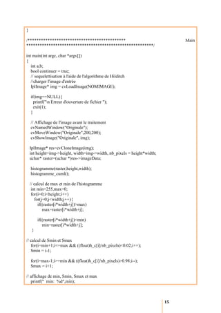 }

/********************************************                                  Main
*********************************************************/

int main(int argc, char *argv[])
{
   int a,b;
   bool continuer = true;
   // sequelettisation à l'aide de l'algorithme de Hilditch
   //charger l'image d'entrée
   IplImage* img = cvLoadImage(NOMIMAGE);

    if(img==NULL){
      printf("n Erreur d'ouverture de fichier ");
      exit(1);
    }

    // Affichage de l'image avant le traitement
    cvNamedWindow("Originale");
    cvMoveWindow("Originale",200,200);
    cvShowImage("Originale", img);

    IplImage* res=cvCloneImage(img);
    int height=img->height, width=img->width, nb_pixels = height*width;
    uchar* raster=(uchar *)res->imageData;

    histogramme(raster,height,width);
    histogramme_cuml();

    // calcul de max et min de l'histogramme
     int min=255,max=0;
     for(i=0;i<height;i++)
       for(j=0;j<width;j++){
         if((raster[i*width+j])>max)
            max=raster[i*width+j];

         if((raster[i*width+j])<min)
            min=raster[i*width+j];
     }

// calcul de Smin et Smax
   for(i=min+1;i<=max && ((float)h_c[i]/nb_pixels)<0.02;i++);
   Smin = i-1;

    for(i=max-1;i>=min && ((float)h_c[i]/nb_pixels)>0.98;i--);
    Smax = i+1;

// affichage de min, Smin, Smax et max
   printf(" min: %d",min);



                                                                          15
 