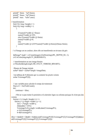 printf(" Smin: %d",Smin);
  printf(" Smax: %d",Smax);
  printf(" max: %dn",max);

// transformation
    for(i=0;i<img->height;i++)
    for(j=0;j<img->width;j++)
        {

          if (raster[i*width+j] >Smax)
          raster[i*width+j]=255;
          else if (raster[i*width+j]<Smin)
          raster[i*width+j]=0;
          else
          raster[i*width+j]=(255*(raster[i*width+j]-Smin))/(Smax-Smin);
      }

 // si l'image est en couleur, alors elle est transformée en niveaux de gris

  IplImage* imgS = cvCreateImage(cvGetSize(img),IPL_DEPTH_8U, 1);
  cvCvtColor(img,imgS,CV_RGB2GRAY);

  // transformation en une image binaire
  cvThreshold(imgS,imgS,100, 255,CV_THRESH_BINARY);

  //Raster de l'image initiale
  uchar* dataI = (uchar*)imgS->imageData;

  //un tableau de 8 éléments qui va contenir les pixels voisins
  uchar VoisinageP1[8];


  // une variable pour calculer le temps de traitement
  float a11 = GetTickCount();
  do{
      continuer = false;

      //On ne va pas traiter la première et la dernière ligne ou colonne puisque ils n'ont pas des
voisins
  for(int i=1;i<imgS->height-1;i++)
    for(int j=1;j<imgS->width-1;j++){
        int k = i*imgS->width+j;
        if(dataI[k]==255){
        Voisinage3x3(i,j,imgS->width,dataI,VoisinageP1);
        a=A(VoisinageP1);
        b=B(VoisinageP1);

if((a==1)&&(b>=2&&b<=6)&&cond(VoisinageP1[0],VoisinageP1[2],VoisinageP1[6])&&co
nd(VoisinageP1[0],VoisinageP1[2],VoisinageP1[4]))
       {



                                                                                16
 