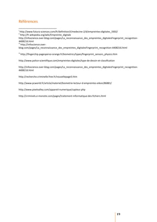 Références
i
   http://www.futura-sciences.com/fr/definition/t/medecine-2/d/empreintes-digitales_3302/
ii
    http://fr.wikipedia.org/wiki/Empreinte_digitale
http://infoscience.over-blog.com/pages/La_reconnaissance_des_empreintes_digitalesFingerprint_recognition-
4408216.html
iii
    http://infoscience.over-
blog.com/pages/La_reconnaissance_des_empreintes_digitalesFingerprint_recognition-4408216.html
iv
     http://fingerchip.pagesperso-orange.fr/biometrics/types/fingerprint_sensors_physics.htm

http://www.police-scientifique.com/empreintes-digitales/type-de-dessin-et-classification

http://infoscience.over-blog.com/pages/La_reconnaissance_des_empreintes_digitalesFingerprint_recognition-
4408216.html

http://recherche.criminelle.free.fr/nouvellepage5.htm

http://www.pcworld.fr/article/materiel/biometrie-lecteur-d-empreintes-eikon/86881/

http://www.pixelvalley.com/appareil-numerique/capteur.php

http://criminels.e-monsite.com/pages/traitement-informatique-des-fichiers.html




                                                                                           19
 