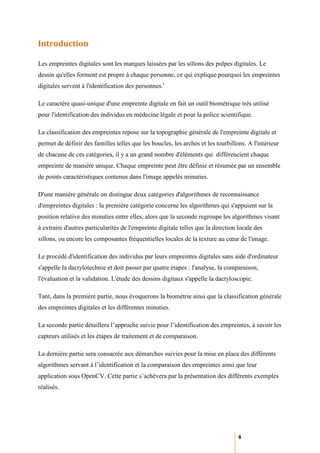 Introduction

Les empreintes digitales sont les marques laissées par les sillons des pulpes digitales. Le
dessin qu'elles forment est propre à chaque personne, ce qui explique pourquoi les empreintes
digitales servent à l'identification des personnes.i

Le caractère quasi-unique d'une empreinte digitale en fait un outil biométrique très utilisé
pour l'identification des individus en médecine légale et pour la police scientifique.

La classification des empreintes repose sur la topographie générale de l'empreinte digitale et
permet de définir des familles telles que les boucles, les arches et les tourbillons. A l'intérieur
de chacune de ces catégories, il y a un grand nombre d'éléments qui différencient chaque
empreinte de manière unique. Chaque empreinte peut être définie et résumée par un ensemble
de points caractéristiques contenus dans l'image appelés minuties.

D'une manière générale on distingue deux catégories d'algorithmes de reconnaissance
d'empreintes digitales : la première catégorie concerne les algorithmes qui s'appuient sur la
position relative des minuties entre elles, alors que la seconde regroupe les algorithmes visant
à extraire d'autres particularités de l'empreinte digitale telles que la direction locale des
sillons, ou encore les composantes fréquentielles locales de la texture au cœur de l'image.

Le procédé d'identification des individus par leurs empreintes digitales sans aide d'ordinateur
s'appelle la dactylotechnie et doit passer par quatre étapes : l'analyse, la comparaison,
l'évaluation et la validation. L'étude des dessins digitaux s'appelle la dactyloscopie.

Tant, dans la première partie, nous évoquerons la biométrie ainsi que la classification générale
des empreintes digitales et les différentes minuties.

La seconde partie détaillera l’approche suivie pour l’identification des empreintes, à savoir les
capteurs utilisés et les étapes de traitement et de comparaison.

La dernière partie sera consacrée aux démarches suivies pour la mise en place des différents
algorithmes servant à l’identification et la comparaison des empreintes ainsi que leur
application sous OpenCV. Cette partie s’achèvera par la présentation des différents exemples
réalisés.




                                                                                  4
 