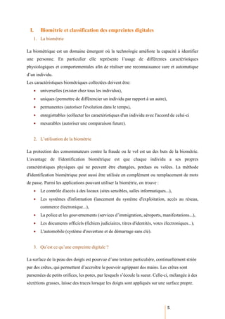 I.    Biométrie et classification des empreintes digitales
   1. La biométrie

La biométrique est un domaine émergent où la technologie améliore la capacité à identifier
une personne. En particulier elle représente l’usage de différentes caractéristiques
physiologiques et comportementales afin de réaliser une reconnaissance sure et automatique
d’un individu.
Les caractéristiques biométriques collectées doivent être:
   •   universelles (exister chez tous les individus),
   •   uniques (permettre de différencier un individu par rapport à un autre),
   •   permanentes (autoriser l'évolution dans le temps),
   •   enregistrables (collecter les caractéristiques d'un individu avec l'accord de celui-ci
   •   mesurables (autoriser une comparaison future).


   2. L’utilisation de la biométrie

La protection des consommateurs contre la fraude ou le vol est un des buts de la biométrie.
L'avantage de l'identification biométrique est que chaque individu a ses propres
caractéristiques physiques qui ne peuvent être changées, perdues ou volées. La méthode
d'identification biométrique peut aussi être utilisée en complément ou remplacement de mots
de passe. Parmi les applications pouvant utiliser la biométrie, on trouve :
   •   Le contrôle d'accès à des locaux (sites sensibles, salles informatiques...),
   •   Les systèmes d'information (lancement du système d'exploitation, accès au réseau,
       commerce électronique...),
   •   La police et les gouvernements (services d’immigration, aéroports, manifestations...),
   •   Les documents officiels (fichiers judiciaires, titres d'identités, votes électroniques...),
   •   L'automobile (système d'ouverture et de démarrage sans clé).


   3. Qu’est ce qu’une empreinte digitale ?

La surface de la peau des doigts est pourvue d’une texture particulière, continuellement striée
par des crêtes, qui permettent d’accroître le pouvoir agrippant des mains. Les crêtes sont
parsemées de petits orifices, les pores, par lesquels s’écoule la sueur. Celle-ci, mélangée à des
sécrétions grasses, laisse des traces lorsque les doigts sont appliqués sur une surface propre.




                                                                                  5
 