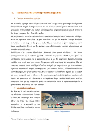 II.        Identification des empreintes digitales

       1. Capteurs d’empreintes digitales

La biométrie regroupe les techniques d'identification des personnes passant par l'analyse des
traits corporels propres à chaque individu. Le but en est de vérifier que les individus sont bien
ceux qu'ils prétendent être. La capture de l'image d'une empreinte digitale consiste à trouver
les lignes tracées par les crêtes et les vallées
                 s                       vallées.
La plupart des techniques de reconnaissance d'empreintes digitales sont fondées sur l'optique.
                    iques
Mais ces systèmes sont chers et peu maniables, ce qui en restreint l'usage. Plusieurs
industriels ont mis au point des procédés plus légers, supprimant la partie optique au profit
d'une identification directe par des capteurs microélectroniques, capteurs ultrasoniques, de
 'une
capacité, de température....
L'utilisation d'un système biométrique comporte deux phases distinctes : une phase
d'enregistrement, où le système apprend à connaître la personne identifiée, une phase de
vérification, où le système va la reconnaître. Dans le cas des empreintes digitales, le même
matériel peut servir aux deux phases. Un capteur saisit une image de l'empreinte. Elle est
convertie sous une forme numérique afin d'être analysée par un processeur qui en extraira une
signature informatique, la plus courte possible (une centaine d'octets), stockée ensuite sur un
support adéquat, tel qu'une carte à puce. Une « signature » d'empreinte digitale est la plupart
du temps composée des coordonnées des points remarquables (intersections, terminaisons)
    emps
formés par les crêtes et les vallées que forme la peau du doigt. L'authentification suit la même
procédure, sauf que s'y ajoute une phase de comparaison entre la signature enregistrée la
première fois et celle que l'on vient de saisir.
       a. Les capteurs optiques
Le doigt est le plus souvent posé sur
un prisme en verre dont une face est
éclairée par une lampe. Une caméra
                      .
CCD1 en prend une image vidéo
analogique et la convertit en un
fichier numérique manipulable par un

ordinateur.                                                      Figure 9 - Capteur optique



1
    Charge-Coupled Device, ou dispositif à transfert de charge
           Coupled



                                                                                         9
 