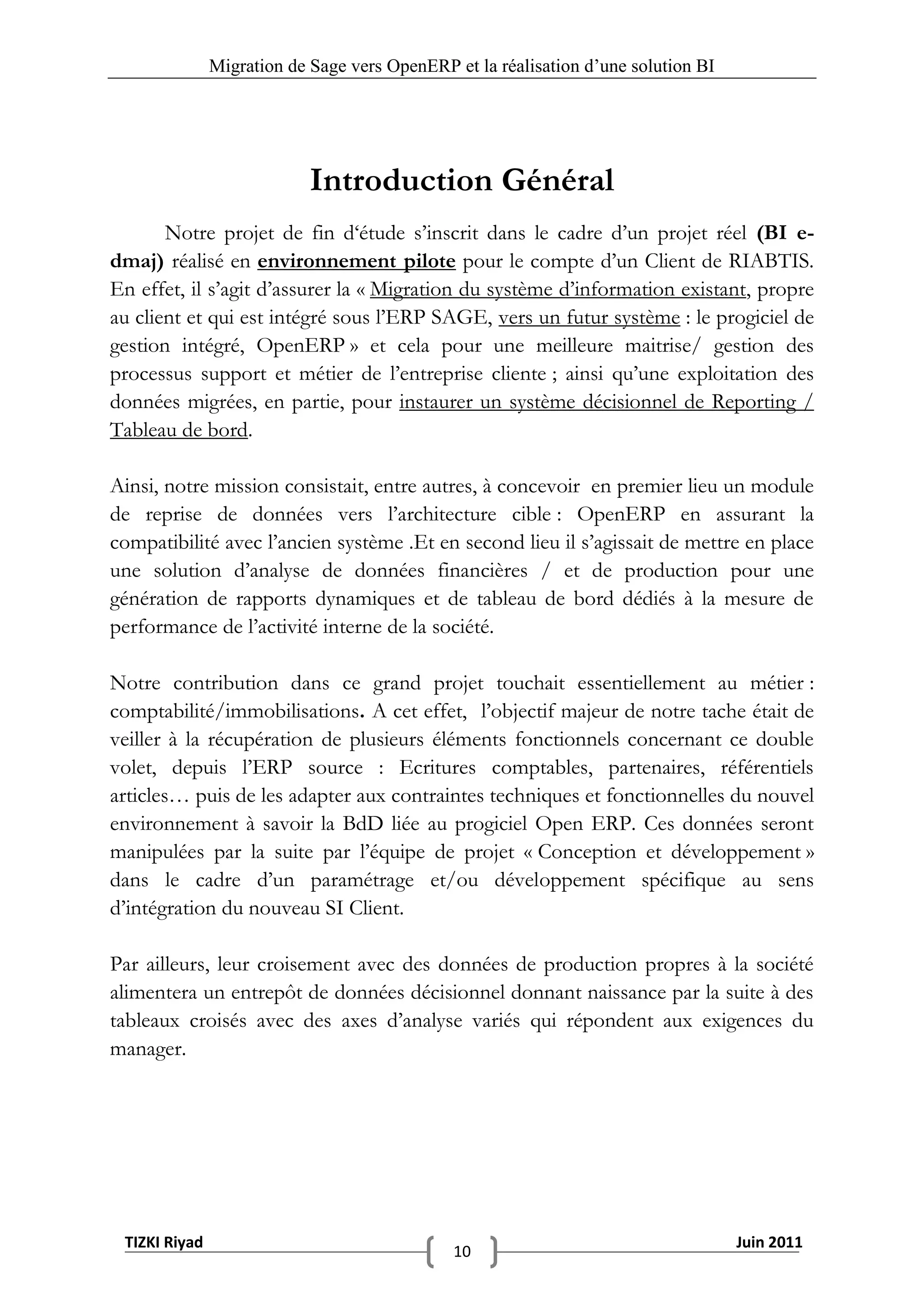 Migration de Sage vers OpenERP et la réalisation d‟une solution BI




                            Introduction Général
       Notre projet de fin d‘étude s’inscrit dans le cadre d’un projet réel (BI e-
dmaj) réalisé en environnement pilote pour le compte d’un Client de RIABTIS.
En effet, il s’agit d’assurer la « Migration du système d’information existant, propre
au client et qui est intégré sous l’ERP SAGE, vers un futur système : le progiciel de
gestion intégré, OpenERP » et cela pour une meilleure maitrise/ gestion des
processus support et métier de l’entreprise cliente ; ainsi qu’une exploitation des
données migrées, en partie, pour instaurer un système décisionnel de Reporting /
Tableau de bord.

Ainsi, notre mission consistait, entre autres, à concevoir en premier lieu un module
de reprise de données vers l’architecture cible : OpenERP en assurant la
compatibilité avec l’ancien système .Et en second lieu il s’agissait de mettre en place
une solution d’analyse de données financières / et de production pour une
génération de rapports dynamiques et de tableau de bord dédiés à la mesure de
performance de l’activité interne de la société.

Notre contribution dans ce grand projet touchait essentiellement au métier :
comptabilité/immobilisations. A cet effet, l’objectif majeur de notre tache était de
veiller à la récupération de plusieurs éléments fonctionnels concernant ce double
volet, depuis l’ERP source : Ecritures comptables, partenaires, référentiels
articles… puis de les adapter aux contraintes techniques et fonctionnelles du nouvel
environnement à savoir la BdD liée au progiciel Open ERP. Ces données seront
manipulées par la suite par l’équipe de projet « Conception et développement »
dans le cadre d’un paramétrage et/ou développement spécifique au sens
d’intégration du nouveau SI Client.

Par ailleurs, leur croisement avec des données de production propres à la société
alimentera un entrepôt de données décisionnel donnant naissance par la suite à des
tableaux croisés avec des axes d’analyse variés qui répondent aux exigences du
manager.




 TIZKI Riyad                                                                        Juin 2011
                                              10
 