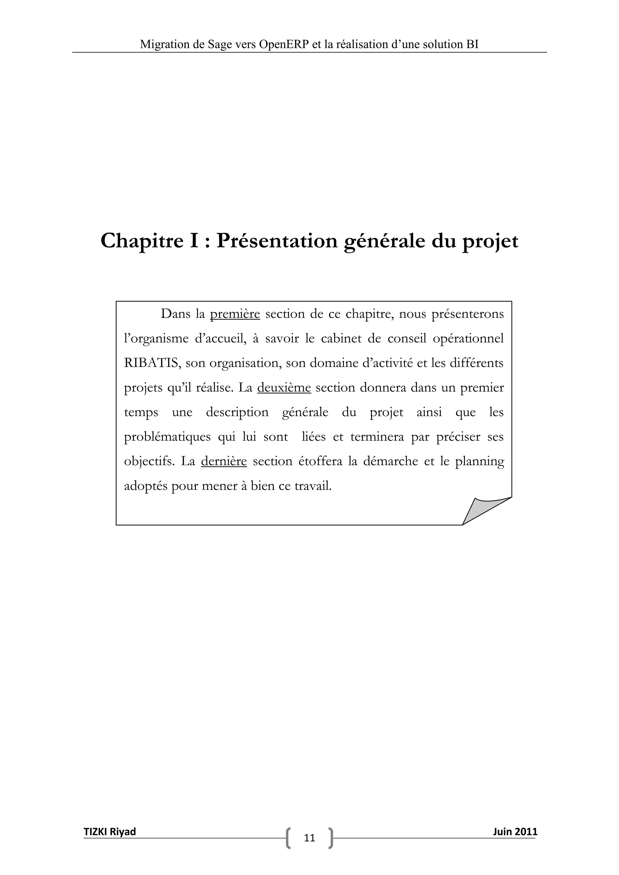 Migration de Sage vers OpenERP et la réalisation d‟une solution BI




   Chapitre I : Présentation générale du projet


                  Dans la première section de ce chapitre, nous présenterons
        l’organisme d’accueil, à savoir le cabinet de conseil opérationnel
        RIBATIS, son organisation, son domaine d’activité et les différents
        projets qu’il réalise. La deuxième section donnera dans un premier
        temps une description générale du projet ainsi que les
        problématiques qui lui sont liées et terminera par préciser ses
        objectifs. La dernière section étoffera la démarche et le planning
        adoptés pour mener à bien ce travail.




TIZKI Riyad                                                                        Juin 2011
                                             11
 