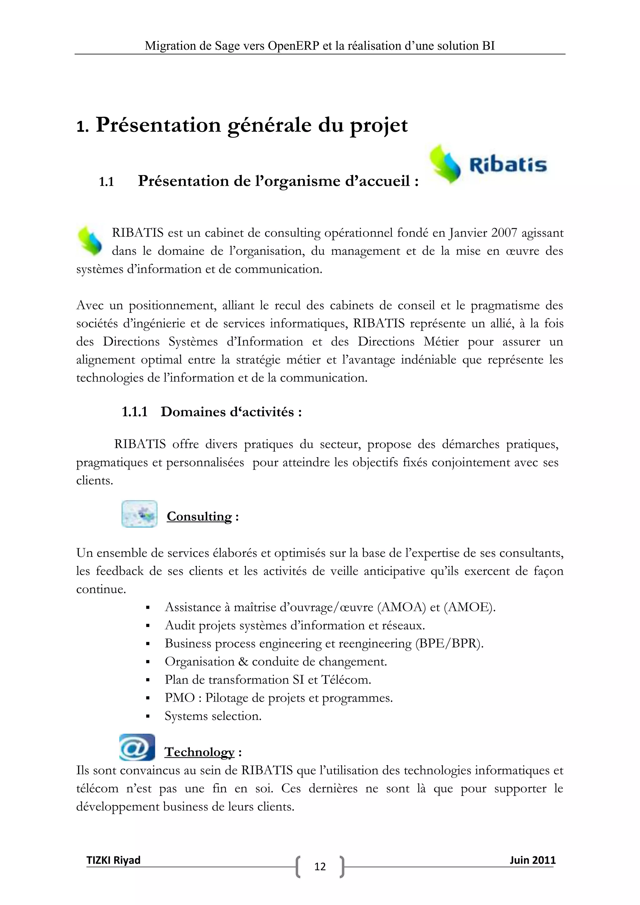 Migration de Sage vers OpenERP et la réalisation d‟une solution BI




1.   Présentation générale du projet

     1.1     Présentation de l’organisme d’accueil :

      RIBATIS est un cabinet de consulting opérationnel fondé en Janvier 2007 agissant
      dans le domaine de l’organisation, du management et de la mise en œuvre des
systèmes d’information et de communication.

Avec un positionnement, alliant le recul des cabinets de conseil et le pragmatisme des
sociétés d’ingénierie et de services informatiques, RIBATIS représente un allié, à la fois
des Directions Systèmes d’Information et des Directions Métier pour assurer un
alignement optimal entre la stratégie métier et l’avantage indéniable que représente les
technologies de l’information et de la communication.

           1.1.1 Domaines d‘activités :

         RIBATIS offre divers pratiques du secteur, propose des démarches pratiques,
pragmatiques et personnalisées pour atteindre les objectifs fixés conjointement avec ses
clients.

                   Consulting :

Un ensemble de services élaborés et optimisés sur la base de l’expertise de ses consultants,
les feedback de ses clients et les activités de veille anticipative qu’ils exercent de façon
continue.
             Assistance à maîtrise d’ouvrage/œuvre (AMOA) et (AMOE).
             Audit projets systèmes d’information et réseaux.
             Business process engineering et reengineering (BPE/BPR).
             Organisation & conduite de changement.
             Plan de transformation SI et Télécom.
             PMO : Pilotage de projets et programmes.
             Systems selection.


                Technology :
Ils sont convaincus au sein de RIBATIS que l’utilisation des technologies informatiques et
télécom n’est pas une fin en soi. Ces dernières ne sont là que pour supporter le
développement business de leurs clients.


 TIZKI Riyad                                                                        Juin 2011
                                              12
 