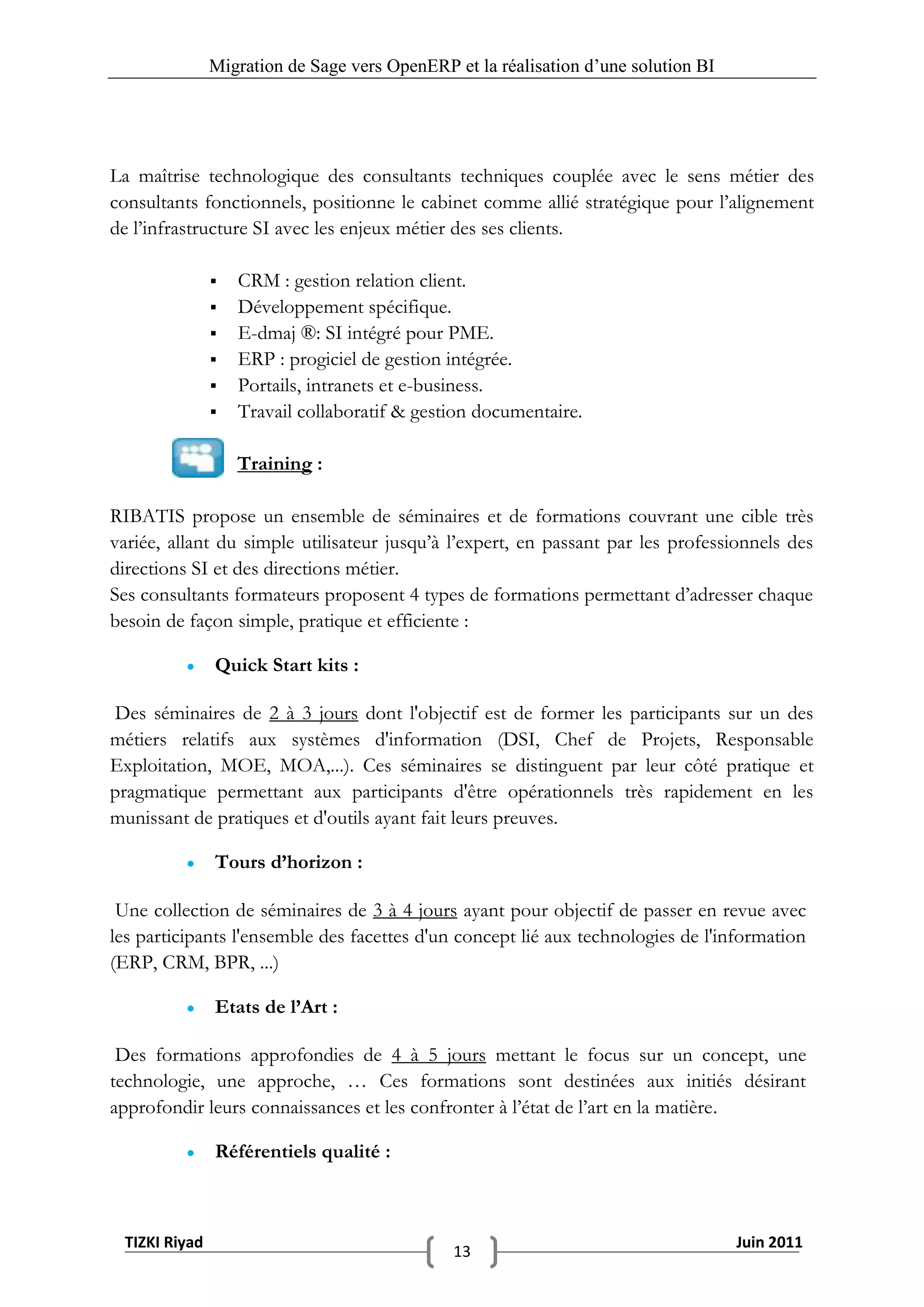 Migration de Sage vers OpenERP et la réalisation d‟une solution BI




La maîtrise technologique des consultants techniques couplée avec le sens métier des
consultants fonctionnels, positionne le cabinet comme allié stratégique pour l’alignement
de l’infrastructure SI avec les enjeux métier des ses clients.

                  CRM : gestion relation client.
                  Développement spécifique.
                  E-dmaj ®: SI intégré pour PME.
                  ERP : progiciel de gestion intégrée.
                  Portails, intranets et e-business.
                  Travail collaboratif & gestion documentaire.

                   Training :

RIBATIS propose un ensemble de séminaires et de formations couvrant une cible très
variée, allant du simple utilisateur jusqu’à l’expert, en passant par les professionnels des
directions SI et des directions métier.
Ses consultants formateurs proposent 4 types de formations permettant d’adresser chaque
besoin de façon simple, pratique et efficiente :

              Quick Start kits :

Des séminaires de 2 à 3 jours dont l'objectif est de former les participants sur un des
métiers relatifs aux systèmes d'information (DSI, Chef de Projets, Responsable
Exploitation, MOE, MOA,...). Ces séminaires se distinguent par leur côté pratique et
pragmatique permettant aux participants d'être opérationnels très rapidement en les
munissant de pratiques et d'outils ayant fait leurs preuves.

              Tours d’horizon :

 Une collection de séminaires de 3 à 4 jours ayant pour objectif de passer en revue avec
les participants l'ensemble des facettes d'un concept lié aux technologies de l'information
(ERP, CRM, BPR, ...)

              Etats de l’Art :

 Des formations approfondies de 4 à 5 jours mettant le focus sur un concept, une
technologie, une approche, … Ces formations sont destinées aux initiés désirant
approfondir leurs connaissances et les confronter à l’état de l’art en la matière.

              Référentiels qualité :



 TIZKI Riyad                                                                        Juin 2011
                                              13
 