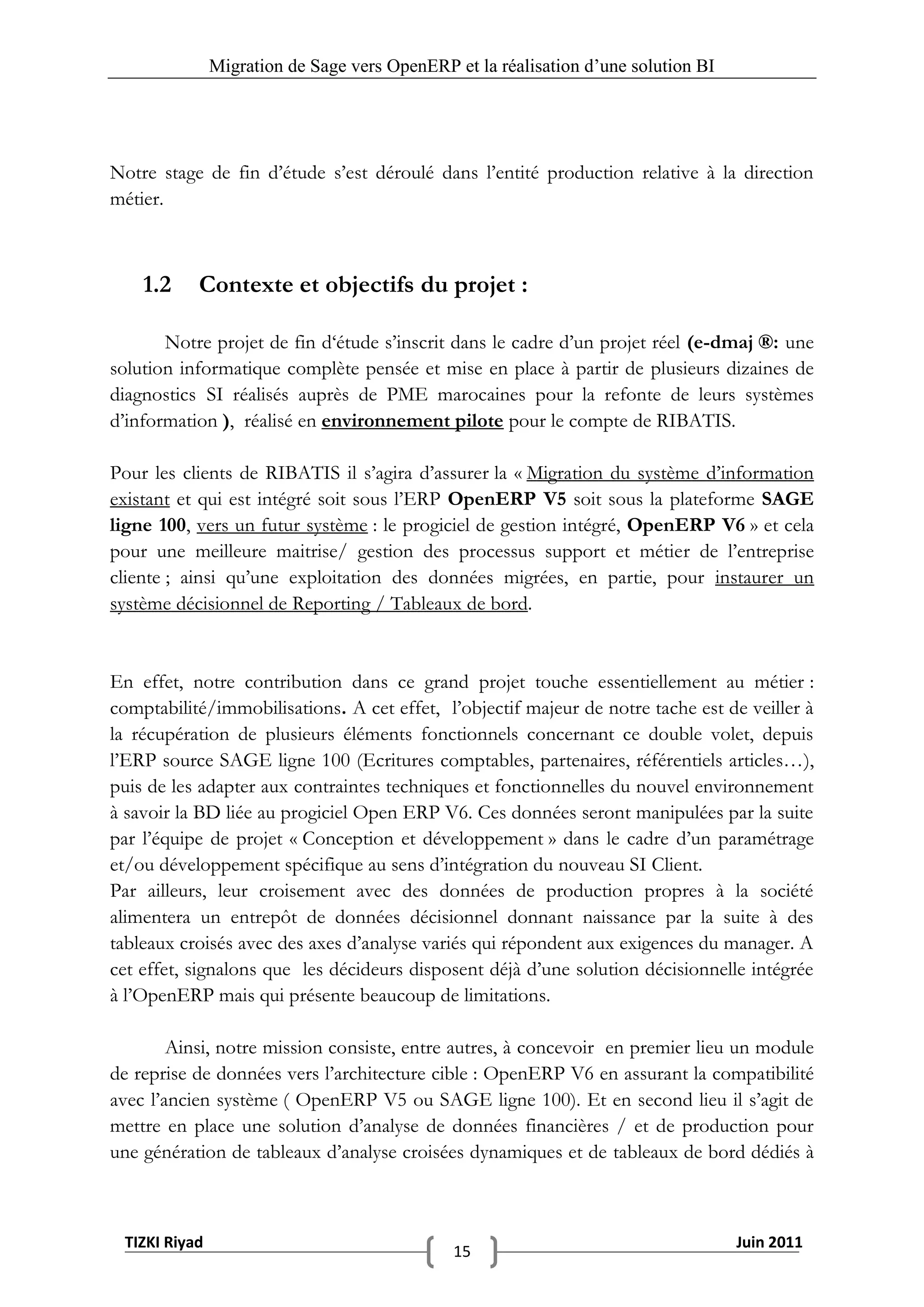 Migration de Sage vers OpenERP et la réalisation d‟une solution BI




Notre stage de fin d’étude s’est déroulé dans l’entité production relative à la direction
métier.



    1.2    Contexte et objectifs du projet :

       Notre projet de fin d‘étude s’inscrit dans le cadre d’un projet réel (e-dmaj ®: une
solution informatique complète pensée et mise en place à partir de plusieurs dizaines de
diagnostics SI réalisés auprès de PME marocaines pour la refonte de leurs systèmes
d’information ), réalisé en environnement pilote pour le compte de RIBATIS.

Pour les clients de RIBATIS il s’agira d’assurer la « Migration du système d’information
existant et qui est intégré soit sous l’ERP OpenERP V5 soit sous la plateforme SAGE
ligne 100, vers un futur système : le progiciel de gestion intégré, OpenERP V6 » et cela
pour une meilleure maitrise/ gestion des processus support et métier de l’entreprise
cliente ; ainsi qu’une exploitation des données migrées, en partie, pour instaurer un
système décisionnel de Reporting / Tableaux de bord.


En effet, notre contribution dans ce grand projet touche essentiellement au métier :
comptabilité/immobilisations. A cet effet, l’objectif majeur de notre tache est de veiller à
la récupération de plusieurs éléments fonctionnels concernant ce double volet, depuis
l’ERP source SAGE ligne 100 (Ecritures comptables, partenaires, référentiels articles…),
puis de les adapter aux contraintes techniques et fonctionnelles du nouvel environnement
à savoir la BD liée au progiciel Open ERP V6. Ces données seront manipulées par la suite
par l’équipe de projet « Conception et développement » dans le cadre d’un paramétrage
et/ou développement spécifique au sens d’intégration du nouveau SI Client.
Par ailleurs, leur croisement avec des données de production propres à la société
alimentera un entrepôt de données décisionnel donnant naissance par la suite à des
tableaux croisés avec des axes d’analyse variés qui répondent aux exigences du manager. A
cet effet, signalons que les décideurs disposent déjà d’une solution décisionnelle intégrée
à l’OpenERP mais qui présente beaucoup de limitations.

        Ainsi, notre mission consiste, entre autres, à concevoir en premier lieu un module
de reprise de données vers l’architecture cible : OpenERP V6 en assurant la compatibilité
avec l’ancien système ( OpenERP V5 ou SAGE ligne 100). Et en second lieu il s’agit de
mettre en place une solution d’analyse de données financières / et de production pour
une génération de tableaux d’analyse croisées dynamiques et de tableaux de bord dédiés à



 TIZKI Riyad                                                                        Juin 2011
                                              15
 
