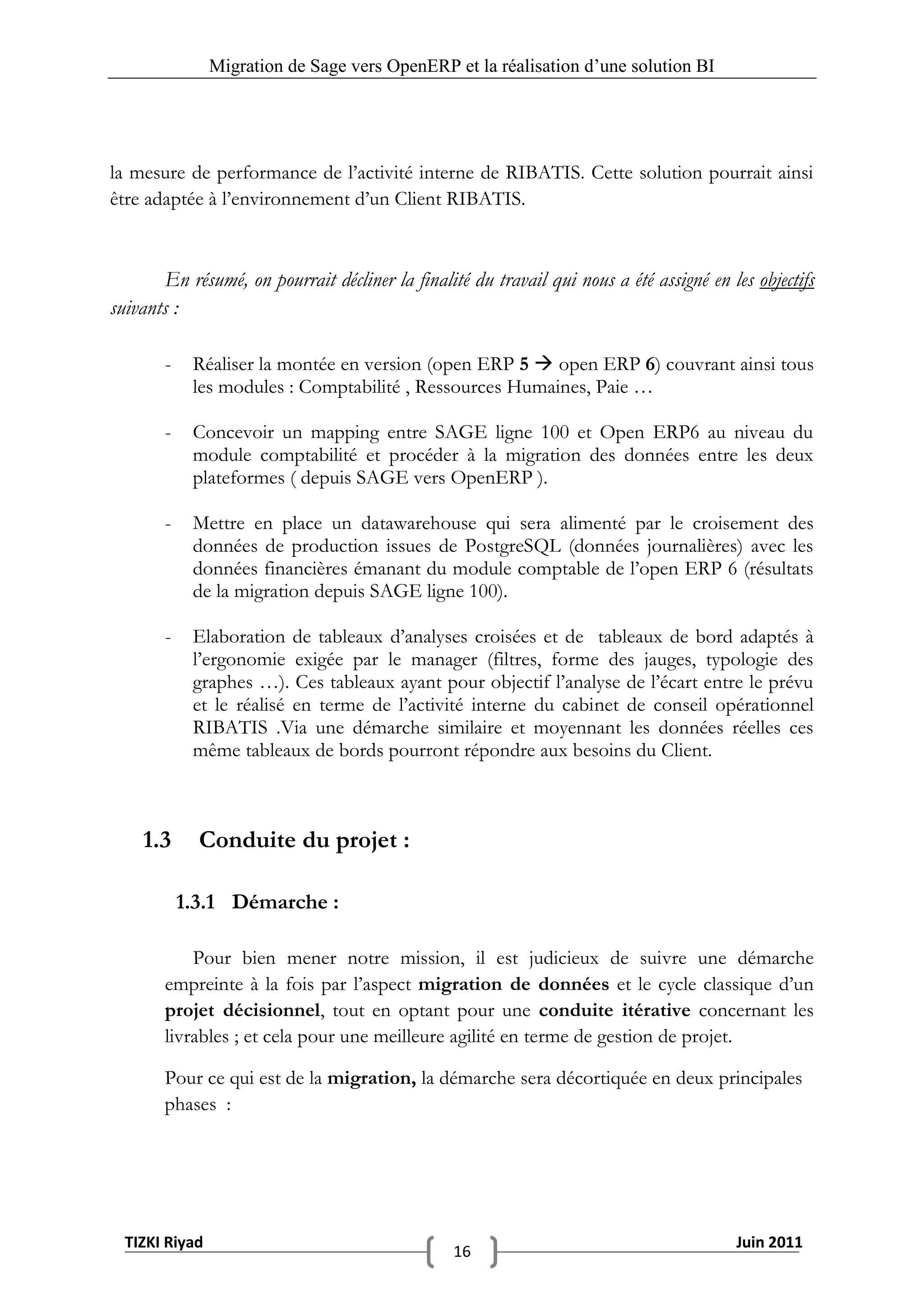 Migration de Sage vers OpenERP et la réalisation d‟une solution BI




la mesure de performance de l’activité interne de RIBATIS. Cette solution pourrait ainsi
être adaptée à l’environnement d’un Client RIBATIS.



       En résumé, on pourrait décliner la finalité du travail qui nous a été assigné en les objectifs
suivants :

       -    Réaliser la montée en version (open ERP 5  open ERP 6) couvrant ainsi tous
            les modules : Comptabilité , Ressources Humaines, Paie …

       -    Concevoir un mapping entre SAGE ligne 100 et Open ERP6 au niveau du
            module comptabilité et procéder à la migration des données entre les deux
            plateformes ( depuis SAGE vers OpenERP ).

       -    Mettre en place un datawarehouse qui sera alimenté par le croisement des
            données de production issues de PostgreSQL (données journalières) avec les
            données financières émanant du module comptable de l’open ERP 6 (résultats
            de la migration depuis SAGE ligne 100).

       -    Elaboration de tableaux d’analyses croisées et de tableaux de bord adaptés à
            l’ergonomie exigée par le manager (filtres, forme des jauges, typologie des
            graphes …). Ces tableaux ayant pour objectif l’analyse de l’écart entre le prévu
            et le réalisé en terme de l’activité interne du cabinet de conseil opérationnel
            RIBATIS .Via une démarche similaire et moyennant les données réelles ces
            même tableaux de bords pourront répondre aux besoins du Client.



    1.3      Conduite du projet :

           1.3.1 Démarche :

           Pour bien mener notre mission, il est judicieux de suivre une démarche
       empreinte à la fois par l’aspect migration de données et le cycle classique d’un
       projet décisionnel, tout en optant pour une conduite itérative concernant les
       livrables ; et cela pour une meilleure agilité en terme de gestion de projet.

       Pour ce qui est de la migration, la démarche sera décortiquée en deux principales
       phases :




  TIZKI Riyad                                                                            Juin 2011
                                                 16
 