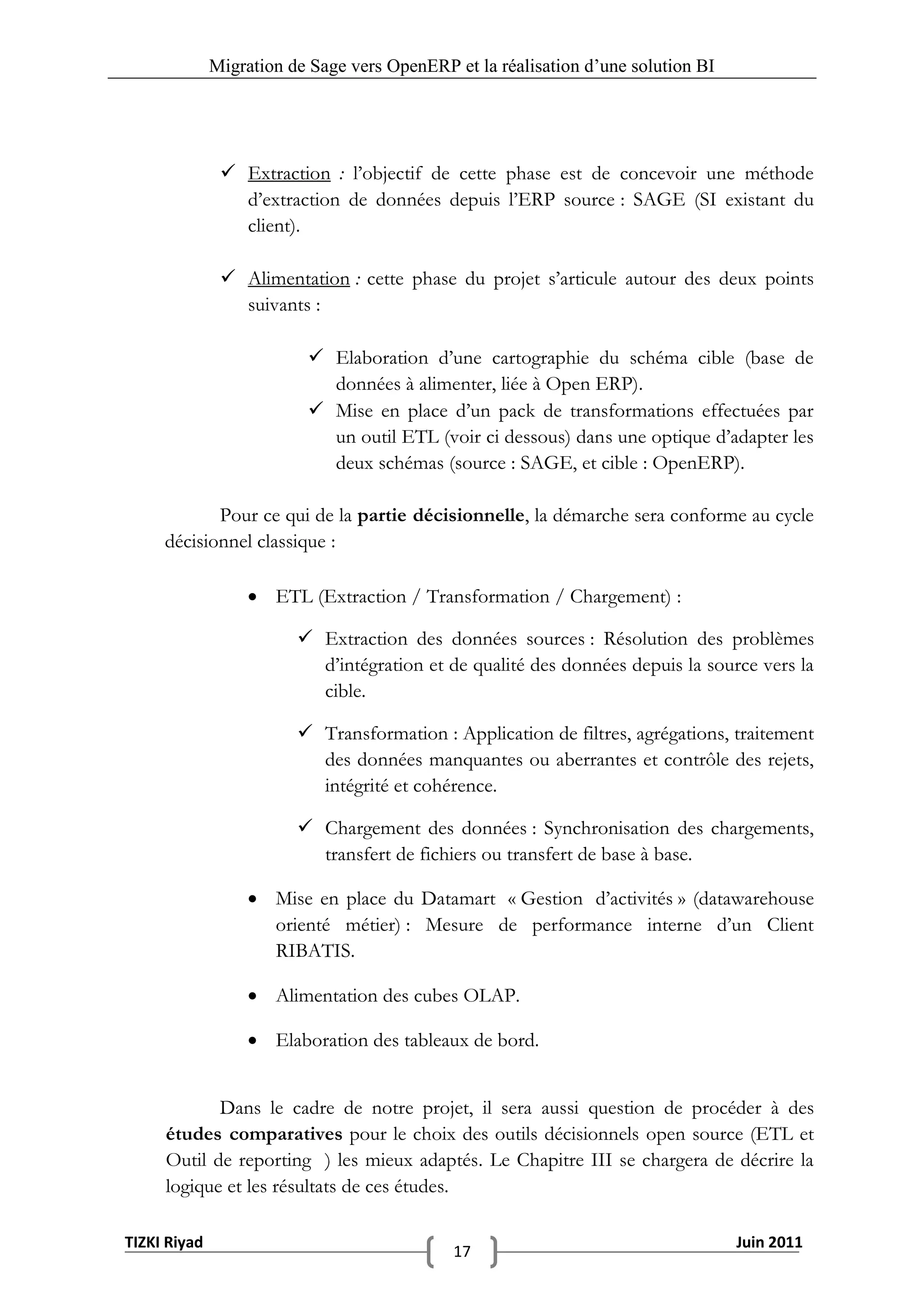 Migration de Sage vers OpenERP et la réalisation d‟une solution BI




                Extraction : l’objectif de cette phase est de concevoir une méthode
                 d’extraction de données depuis l’ERP source : SAGE (SI existant du
                 client).

                Alimentation : cette phase du projet s’articule autour des deux points
                 suivants :

                           Elaboration d’une cartographie du schéma cible (base de
                            données à alimenter, liée à Open ERP).
                           Mise en place d’un pack de transformations effectuées par
                            un outil ETL (voir ci dessous) dans une optique d’adapter les
                            deux schémas (source : SAGE, et cible : OpenERP).

            Pour ce qui de la partie décisionnelle, la démarche sera conforme au cycle
     décisionnel classique :

                    ETL (Extraction / Transformation / Chargement) :

                          Extraction des données sources : Résolution des problèmes
                           d’intégration et de qualité des données depuis la source vers la
                           cible.

                          Transformation : Application de filtres, agrégations, traitement
                           des données manquantes ou aberrantes et contrôle des rejets,
                           intégrité et cohérence.

                          Chargement des données : Synchronisation des chargements,
                           transfert de fichiers ou transfert de base à base.

                    Mise en place du Datamart « Gestion d’activités » (datawarehouse
                     orienté métier) : Mesure de performance interne d’un Client
                     RIBATIS.

                    Alimentation des cubes OLAP.

                    Elaboration des tableaux de bord.


            Dans le cadre de notre projet, il sera aussi question de procéder à des
     études comparatives pour le choix des outils décisionnels open source (ETL et
     Outil de reporting ) les mieux adaptés. Le Chapitre III se chargera de décrire la
     logique et les résultats de ces études.

TIZKI Riyad                                                                        Juin 2011
                                             17
 