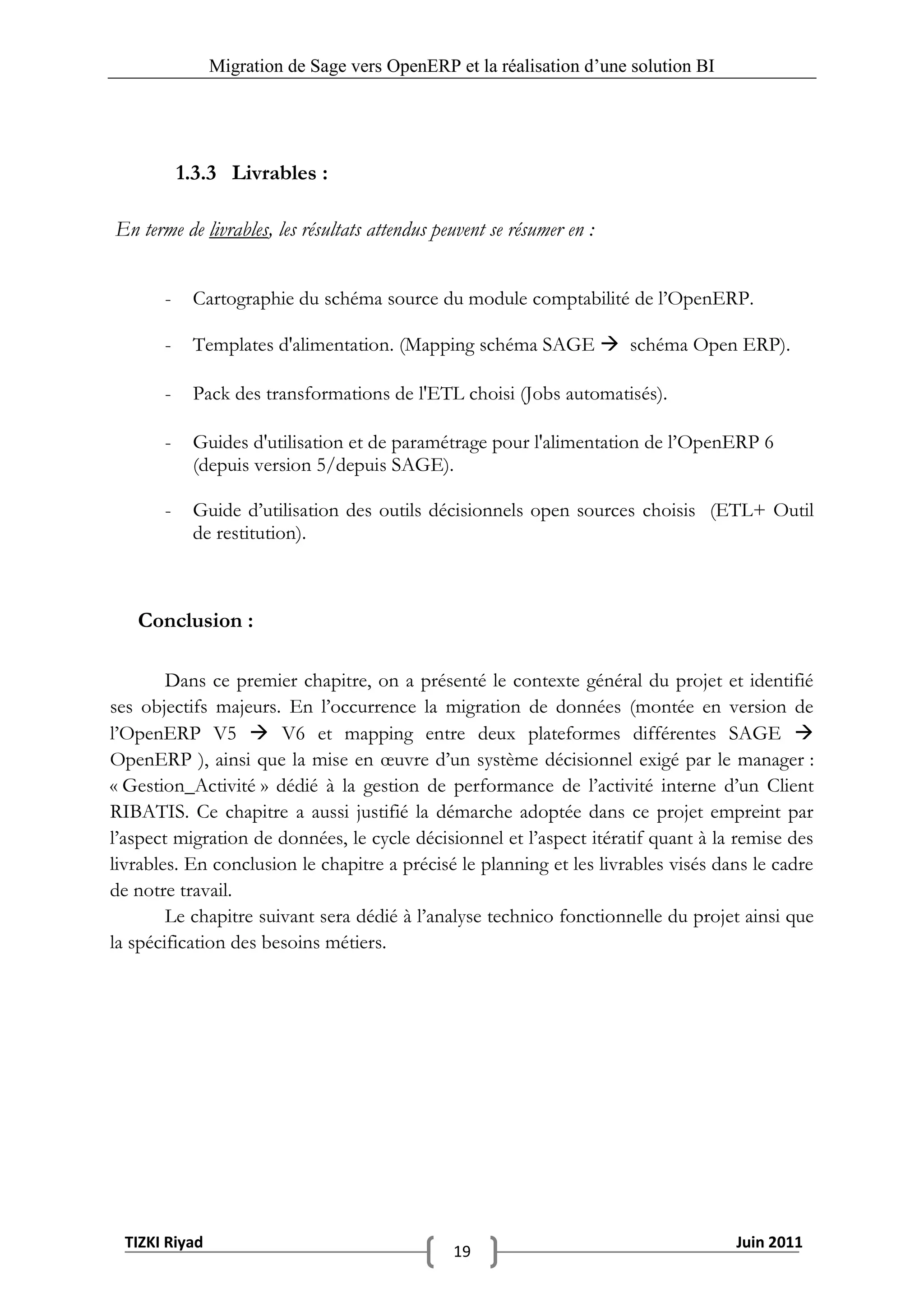 Migration de Sage vers OpenERP et la réalisation d‟une solution BI




           1.3.3 Livrables :

En terme de livrables, les résultats attendus peuvent se résumer en :


       -    Cartographie du schéma source du module comptabilité de l’OpenERP.

       -    Templates d'alimentation. (Mapping schéma SAGE  schéma Open ERP).

       -    Pack des transformations de l'ETL choisi (Jobs automatisés).

       -    Guides d'utilisation et de paramétrage pour l'alimentation de l’OpenERP 6
            (depuis version 5/depuis SAGE).

       -    Guide d’utilisation des outils décisionnels open sources choisis (ETL+ Outil
            de restitution).



   Conclusion :

        Dans ce premier chapitre, on a présenté le contexte général du projet et identifié
ses objectifs majeurs. En l’occurrence la migration de données (montée en version de
l’OpenERP V5  V6 et mapping entre deux plateformes différentes SAGE 
OpenERP ), ainsi que la mise en œuvre d’un système décisionnel exigé par le manager :
« Gestion_Activité » dédié à la gestion de performance de l’activité interne d’un Client
RIBATIS. Ce chapitre a aussi justifié la démarche adoptée dans ce projet empreint par
l’aspect migration de données, le cycle décisionnel et l’aspect itératif quant à la remise des
livrables. En conclusion le chapitre a précisé le planning et les livrables visés dans le cadre
de notre travail.
        Le chapitre suivant sera dédié à l’analyse technico fonctionnelle du projet ainsi que
la spécification des besoins métiers.




  TIZKI Riyad                                                                        Juin 2011
                                                19
 
