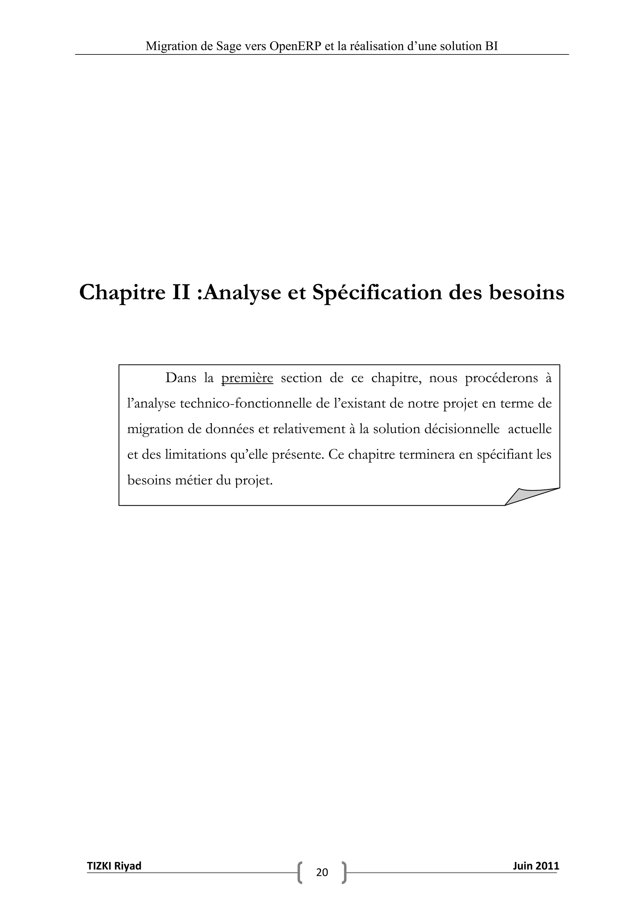 Migration de Sage vers OpenERP et la réalisation d‟une solution BI




Chapitre II :Analyse et Spécification des besoins


                 Dans la première section de ce chapitre, nous procéderons à
        l’analyse technico-fonctionnelle de l’existant de notre projet en terme de
        migration de données et relativement à la solution décisionnelle actuelle
        et des limitations qu’elle présente. Ce chapitre terminera en spécifiant les
        besoins métier du projet.




TIZKI Riyad                                                                        Juin 2011
                                             20
 