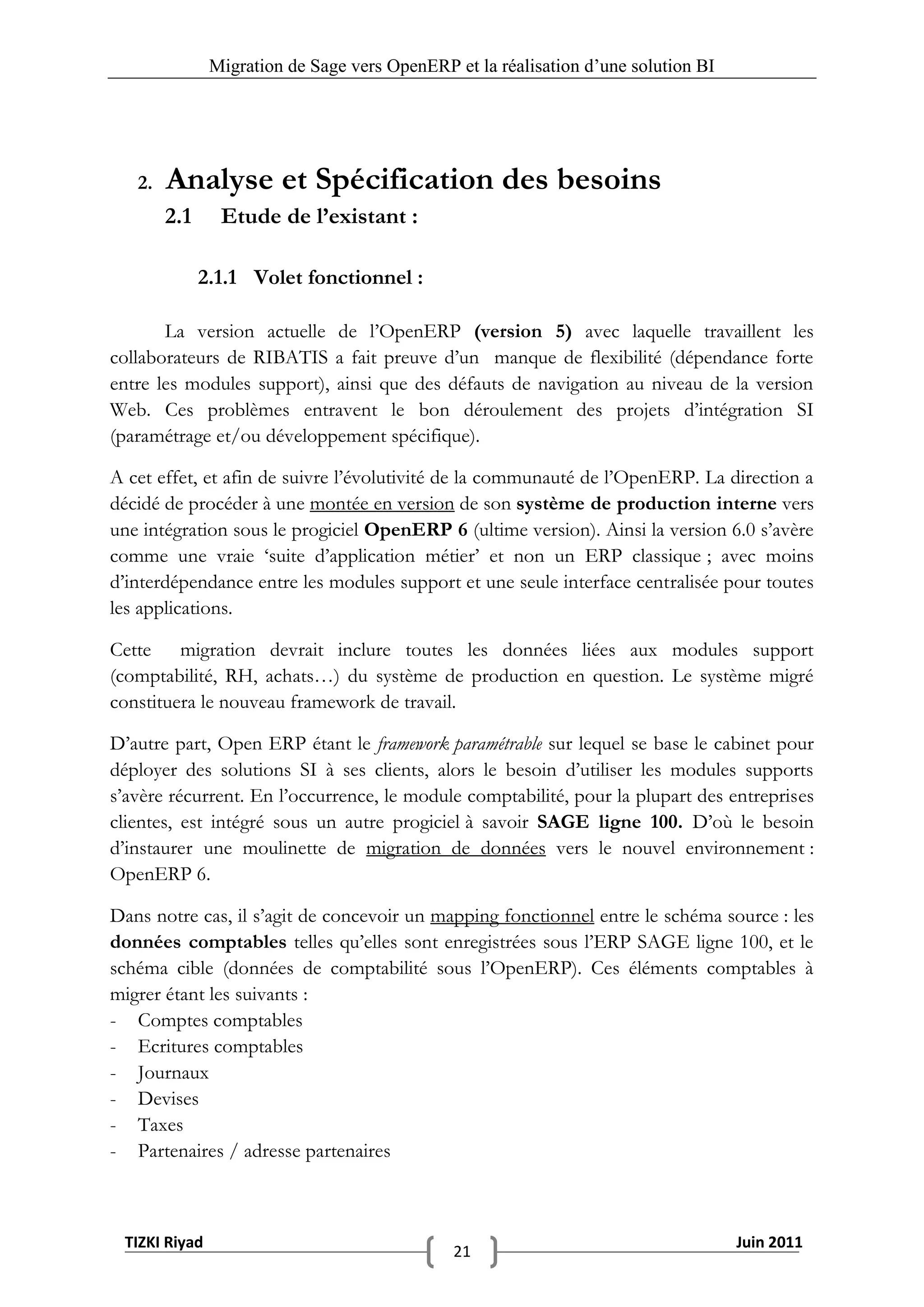 Migration de Sage vers OpenERP et la réalisation d‟une solution BI




   2.   Analyse et Spécification des besoins
        2.1     Etude de l’existant :

              2.1.1 Volet fonctionnel :

       La version actuelle de l’OpenERP (version 5) avec laquelle travaillent les
collaborateurs de RIBATIS a fait preuve d’un manque de flexibilité (dépendance forte
entre les modules support), ainsi que des défauts de navigation au niveau de la version
Web. Ces problèmes entravent le bon déroulement des projets d’intégration SI
(paramétrage et/ou développement spécifique).

A cet effet, et afin de suivre l’évolutivité de la communauté de l’OpenERP. La direction a
décidé de procéder à une montée en version de son système de production interne vers
une intégration sous le progiciel OpenERP 6 (ultime version). Ainsi la version 6.0 s’avère
comme une vraie ‘suite d’application métier’ et non un ERP classique ; avec moins
d’interdépendance entre les modules support et une seule interface centralisée pour toutes
les applications.

Cette migration devrait inclure toutes les données liées aux modules support
(comptabilité, RH, achats…) du système de production en question. Le système migré
constituera le nouveau framework de travail.

D’autre part, Open ERP étant le framework paramétrable sur lequel se base le cabinet pour
déployer des solutions SI à ses clients, alors le besoin d’utiliser les modules supports
s’avère récurrent. En l’occurrence, le module comptabilité, pour la plupart des entreprises
clientes, est intégré sous un autre progiciel à savoir SAGE ligne 100. D’où le besoin
d’instaurer une moulinette de migration de données vers le nouvel environnement :
OpenERP 6.

Dans notre cas, il s’agit de concevoir un mapping fonctionnel entre le schéma source : les
données comptables telles qu’elles sont enregistrées sous l’ERP SAGE ligne 100, et le
schéma cible (données de comptabilité sous l’OpenERP). Ces éléments comptables à
migrer étant les suivants :
- Comptes comptables
- Ecritures comptables
- Journaux
- Devises
- Taxes
- Partenaires / adresse partenaires



 TIZKI Riyad                                                                        Juin 2011
                                              21
 