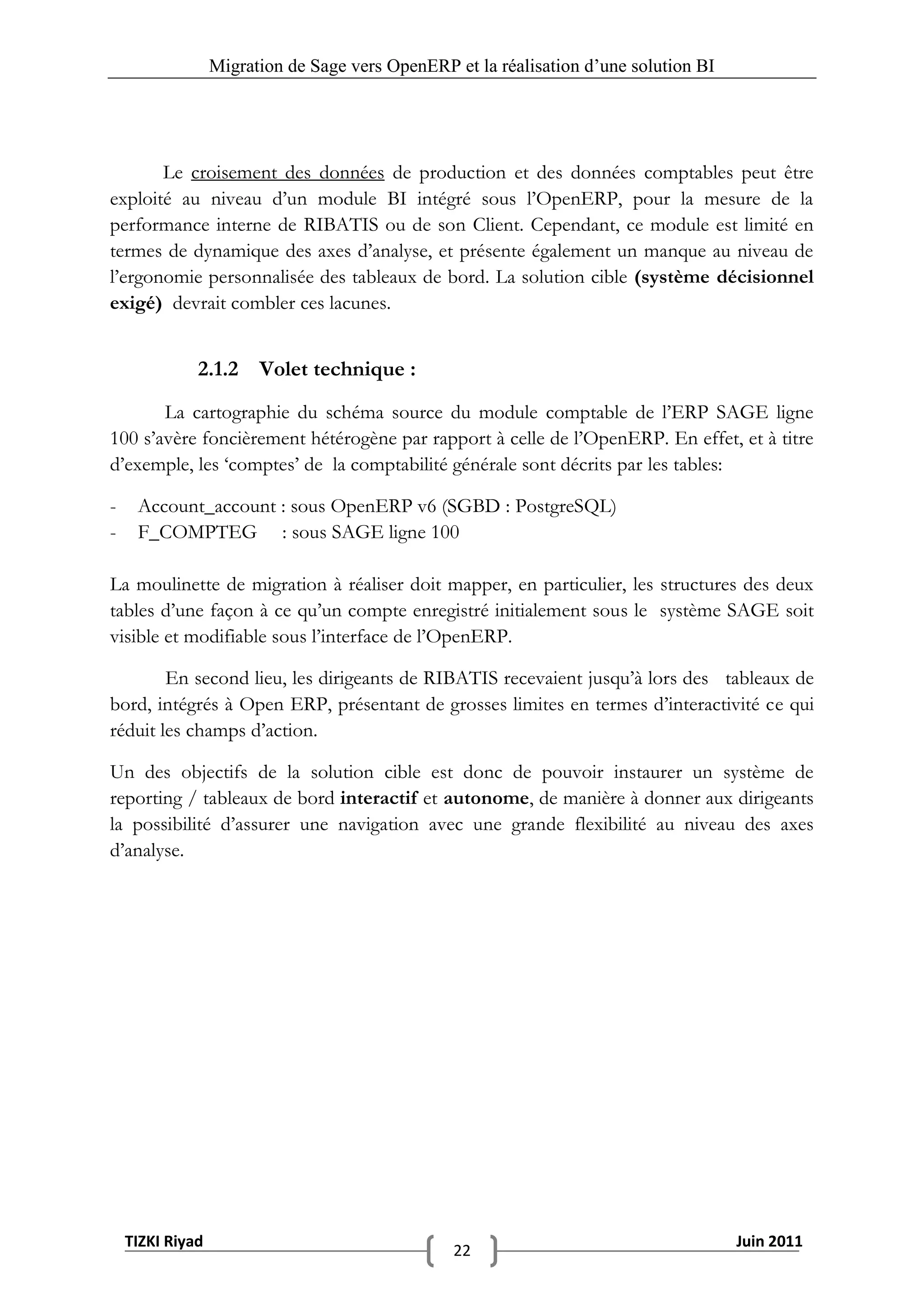 Migration de Sage vers OpenERP et la réalisation d‟une solution BI




       Le croisement des données de production et des données comptables peut être
exploité au niveau d’un module BI intégré sous l’OpenERP, pour la mesure de la
performance interne de RIBATIS ou de son Client. Cependant, ce module est limité en
termes de dynamique des axes d’analyse, et présente également un manque au niveau de
l’ergonomie personnalisée des tableaux de bord. La solution cible (système décisionnel
exigé) devrait combler ces lacunes.


              2.1.2 Volet technique :
       La cartographie du schéma source du module comptable de l’ERP SAGE ligne
100 s’avère foncièrement hétérogène par rapport à celle de l’OpenERP. En effet, et à titre
d’exemple, les ‘comptes’ de la comptabilité générale sont décrits par les tables:

-    Account_account : sous OpenERP v6 (SGBD : PostgreSQL)
-    F_COMPTEG : sous SAGE ligne 100

La moulinette de migration à réaliser doit mapper, en particulier, les structures des deux
tables d’une façon à ce qu’un compte enregistré initialement sous le système SAGE soit
visible et modifiable sous l’interface de l’OpenERP.

        En second lieu, les dirigeants de RIBATIS recevaient jusqu’à lors des tableaux de
bord, intégrés à Open ERP, présentant de grosses limites en termes d’interactivité ce qui
réduit les champs d’action.

Un des objectifs de la solution cible est donc de pouvoir instaurer un système de
reporting / tableaux de bord interactif et autonome, de manière à donner aux dirigeants
la possibilité d’assurer une navigation avec une grande flexibilité au niveau des axes
d’analyse.




    TIZKI Riyad                                                                        Juin 2011
                                                 22
 