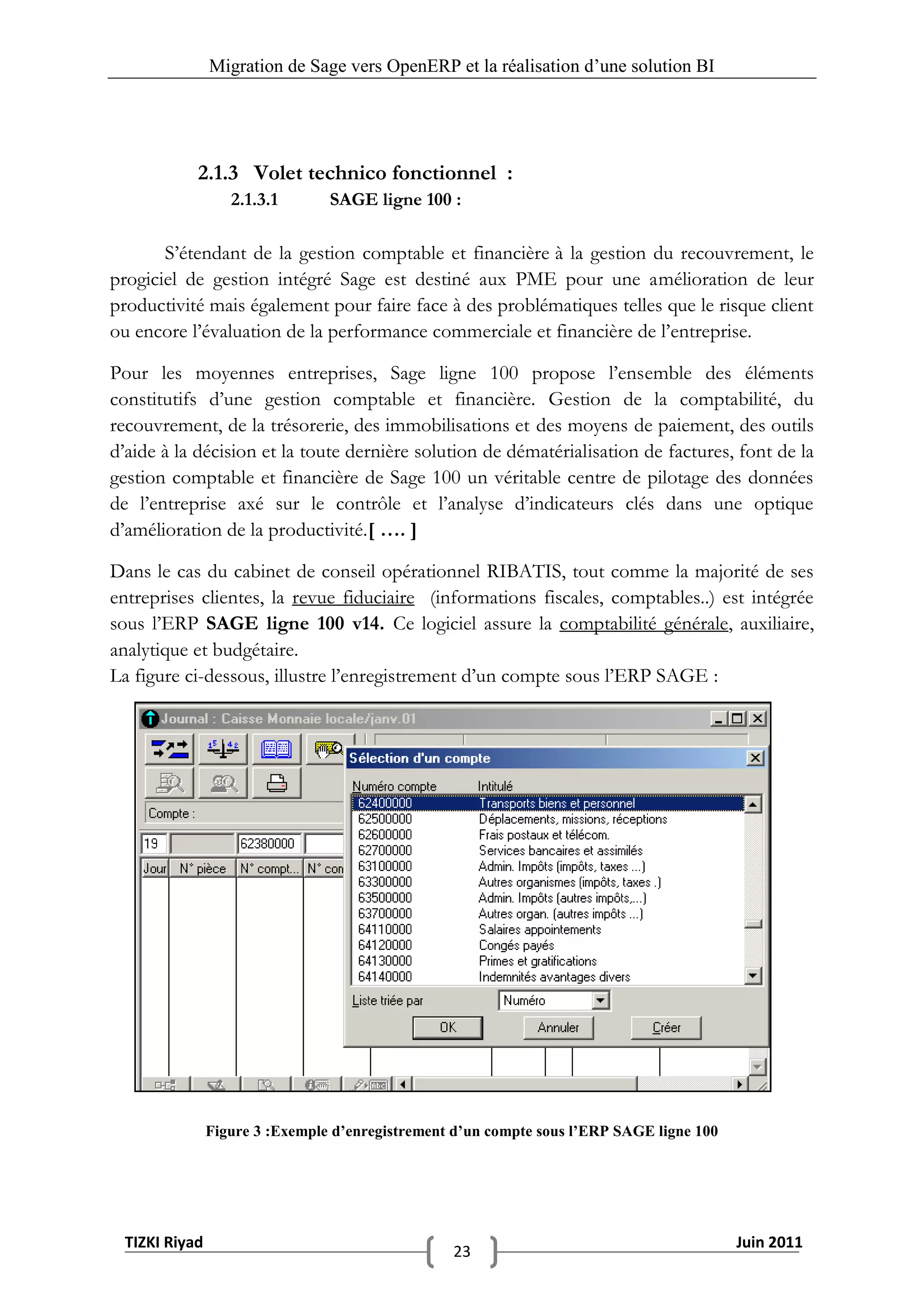 Migration de Sage vers OpenERP et la réalisation d‟une solution BI




            2.1.3 Volet technico fonctionnel :
                   2.1.3.1       SAGE ligne 100 :

       S’étendant de la gestion comptable et financière à la gestion du recouvrement, le
progiciel de gestion intégré Sage est destiné aux PME pour une amélioration de leur
productivité mais également pour faire face à des problématiques telles que le risque client
ou encore l’évaluation de la performance commerciale et financière de l’entreprise.

Pour les moyennes entreprises, Sage ligne 100 propose l’ensemble des éléments
constitutifs d’une gestion comptable et financière. Gestion de la comptabilité, du
recouvrement, de la trésorerie, des immobilisations et des moyens de paiement, des outils
d’aide à la décision et la toute dernière solution de dématérialisation de factures, font de la
gestion comptable et financière de Sage 100 un véritable centre de pilotage des données
de l’entreprise axé sur le contrôle et l’analyse d’indicateurs clés dans une optique
d’amélioration de la productivité.[ …. ]

Dans le cas du cabinet de conseil opérationnel RIBATIS, tout comme la majorité de ses
entreprises clientes, la revue fiduciaire (informations fiscales, comptables..) est intégrée
sous l’ERP SAGE ligne 100 v14. Ce logiciel assure la comptabilité générale, auxiliaire,
analytique et budgétaire.
La figure ci-dessous, illustre l’enregistrement d’un compte sous l’ERP SAGE :




                Figure 3 :Exemple d’enregistrement d’un compte sous l’ERP SAGE ligne 100




  TIZKI Riyad                                                                              Juin 2011
                                                  23
 