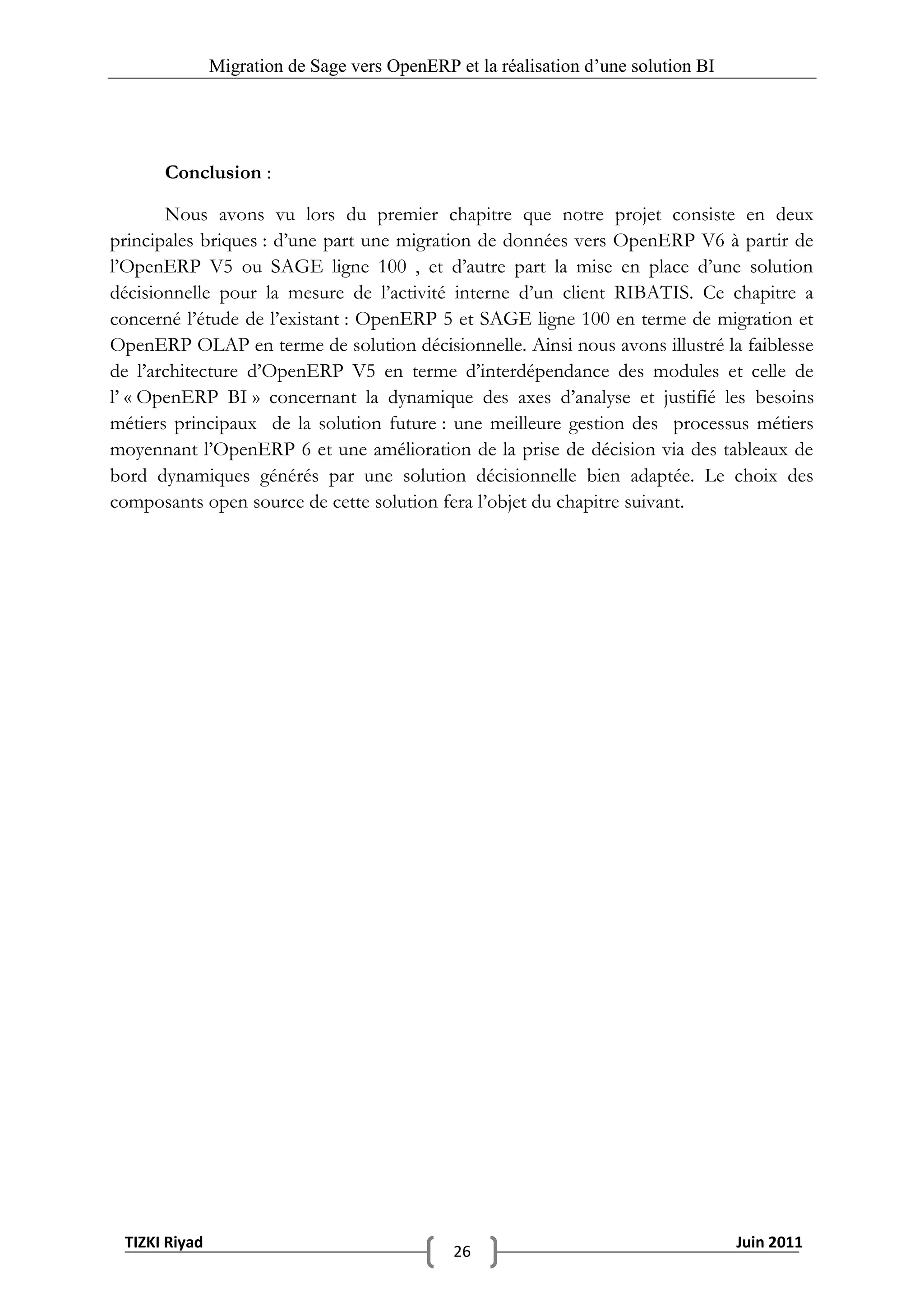 Migration de Sage vers OpenERP et la réalisation d‟une solution BI




      Conclusion :

       Nous avons vu lors du premier chapitre que notre projet consiste en deux
principales briques : d’une part une migration de données vers OpenERP V6 à partir de
l’OpenERP V5 ou SAGE ligne 100 , et d’autre part la mise en place d’une solution
décisionnelle pour la mesure de l’activité interne d’un client RIBATIS. Ce chapitre a
concerné l’étude de l’existant : OpenERP 5 et SAGE ligne 100 en terme de migration et
OpenERP OLAP en terme de solution décisionnelle. Ainsi nous avons illustré la faiblesse
de l’architecture d’OpenERP V5 en terme d’interdépendance des modules et celle de
l’ « OpenERP BI » concernant la dynamique des axes d’analyse et justifié les besoins
métiers principaux de la solution future : une meilleure gestion des processus métiers
moyennant l’OpenERP 6 et une amélioration de la prise de décision via des tableaux de
bord dynamiques générés par une solution décisionnelle bien adaptée. Le choix des
composants open source de cette solution fera l’objet du chapitre suivant.




 TIZKI Riyad                                                                        Juin 2011
                                              26
 