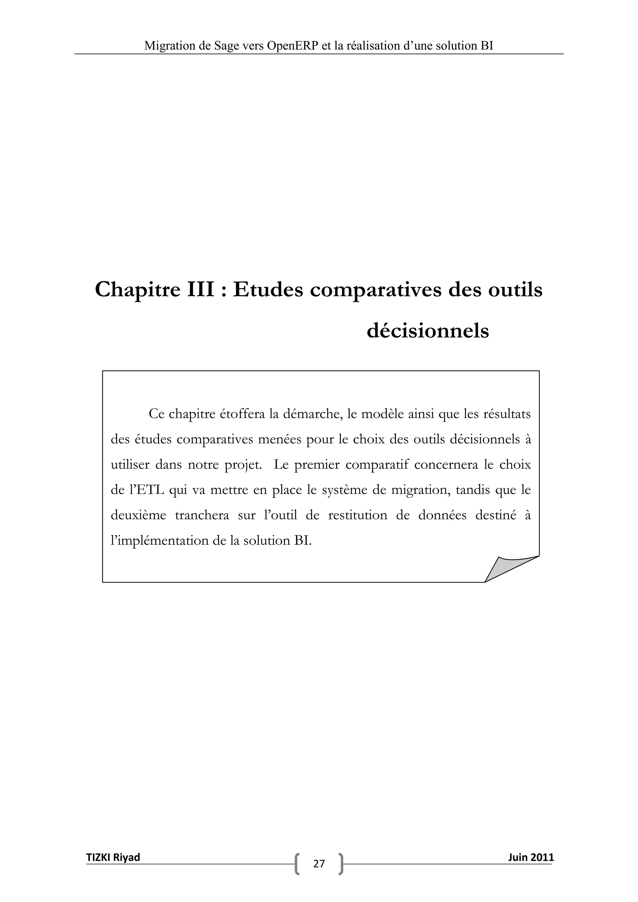 Migration de Sage vers OpenERP et la réalisation d‟une solution BI




 Chapitre III : Etudes comparatives des outils
                                                       décisionnels


              Ce chapitre étoffera la démarche, le modèle ainsi que les résultats
    des études comparatives menées pour le choix des outils décisionnels à
    utiliser dans notre projet. Le premier comparatif concernera le choix
    de l’ETL qui va mettre en place le système de migration, tandis que le
    deuxième tranchera sur l’outil de restitution de données destiné à
    l’implémentation de la solution BI.




TIZKI Riyad                                                                        Juin 2011
                                             27
 