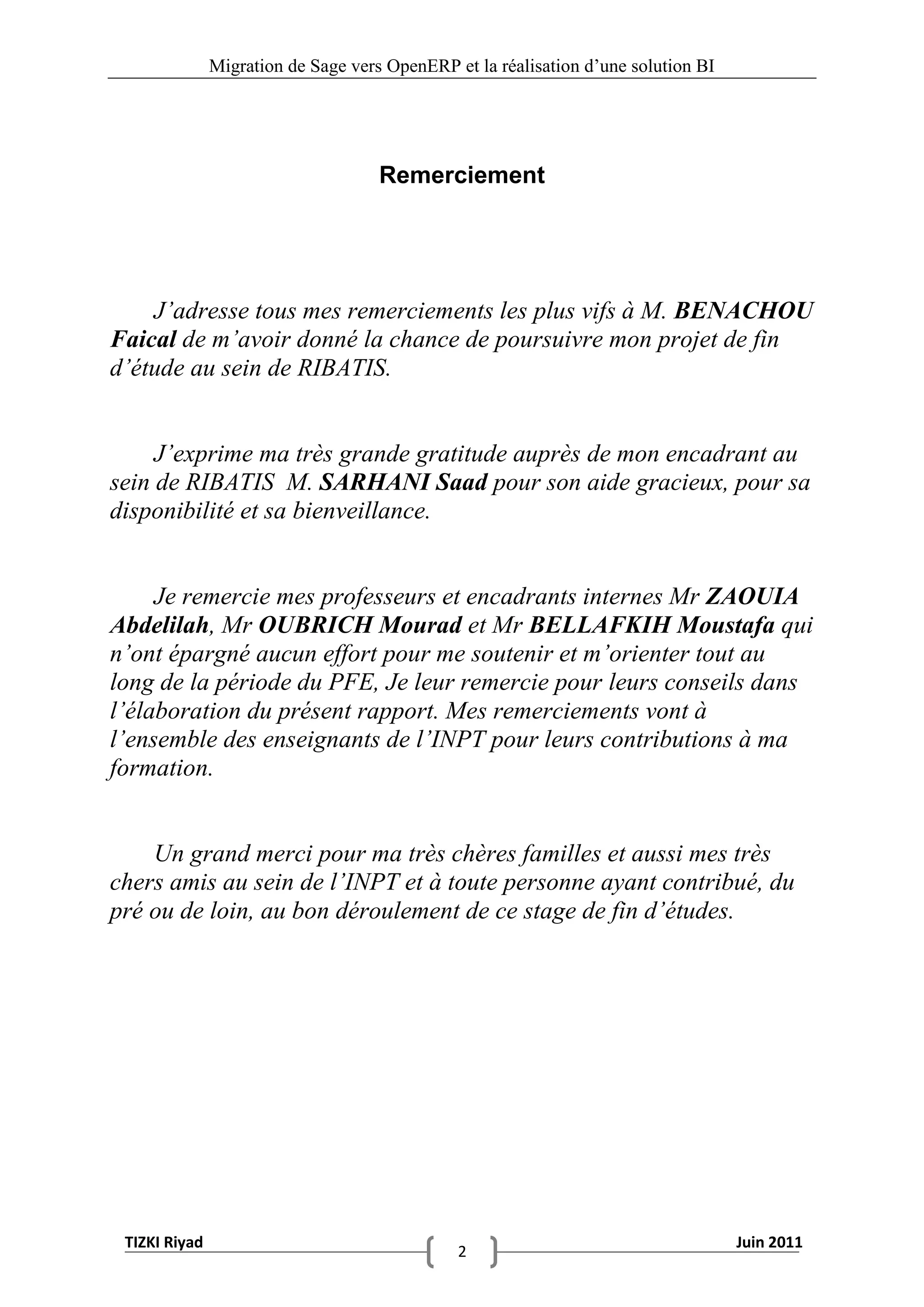 Migration de Sage vers OpenERP et la réalisation d‟une solution BI




                                     Remerciement




    J’adresse tous mes remerciements les plus vifs à M. BENACHOU
Faical de m’avoir donné la chance de poursuivre mon projet de fin
d’étude au sein de RIBATIS.


     J’exprime ma très grande gratitude auprès de mon encadrant au
sein de RIBATIS M. SARHANI Saad pour son aide gracieux, pour sa
disponibilité et sa bienveillance.


     Je remercie mes professeurs et encadrants internes Mr ZAOUIA
Abdelilah, Mr OUBRICH Mourad et Mr BELLAFKIH Moustafa qui
n’ont épargné aucun effort pour me soutenir et m’orienter tout au
long de la période du PFE, Je leur remercie pour leurs conseils dans
l’élaboration du présent rapport. Mes remerciements vont à
l’ensemble des enseignants de l’INPT pour leurs contributions à ma
formation.


    Un grand merci pour ma très chères familles et aussi mes très
chers amis au sein de l’INPT et à toute personne ayant contribué, du
pré ou de loin, au bon déroulement de ce stage de fin d’études.




 TIZKI Riyad                                                                        Juin 2011
                                               2
 