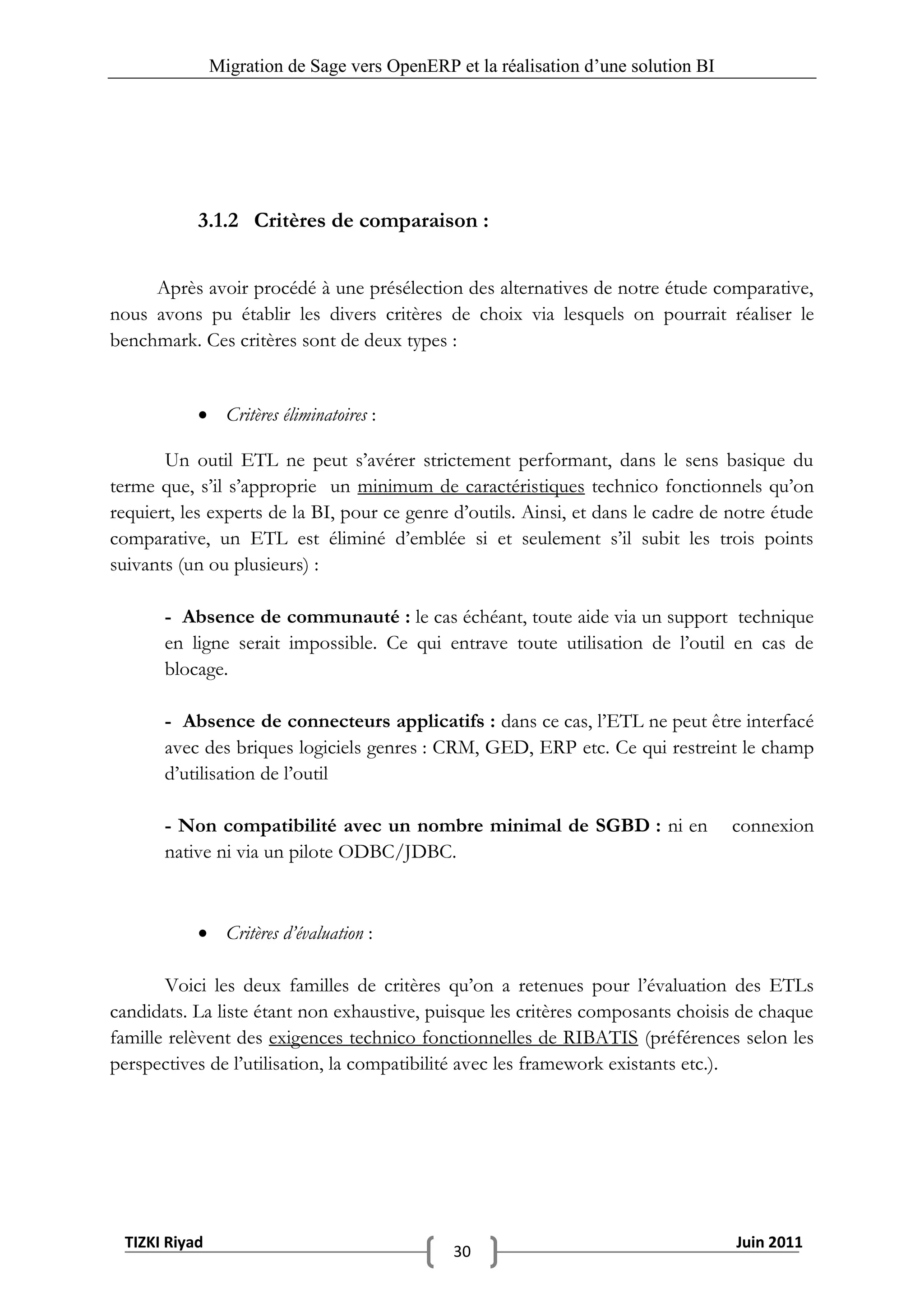 Migration de Sage vers OpenERP et la réalisation d‟une solution BI




           3.1.2 Critères de comparaison :


     Après avoir procédé à une présélection des alternatives de notre étude comparative,
nous avons pu établir les divers critères de choix via lesquels on pourrait réaliser le
benchmark. Ces critères sont de deux types :


            Critères éliminatoires :

       Un outil ETL ne peut s’avérer strictement performant, dans le sens basique du
terme que, s’il s’approprie un minimum de caractéristiques technico fonctionnels qu’on
requiert, les experts de la BI, pour ce genre d’outils. Ainsi, et dans le cadre de notre étude
comparative, un ETL est éliminé d’emblée si et seulement s’il subit les trois points
suivants (un ou plusieurs) :

       - Absence de communauté : le cas échéant, toute aide via un support technique
       en ligne serait impossible. Ce qui entrave toute utilisation de l’outil en cas de
       blocage.

       - Absence de connecteurs applicatifs : dans ce cas, l’ETL ne peut être interfacé
       avec des briques logiciels genres : CRM, GED, ERP etc. Ce qui restreint le champ
       d’utilisation de l’outil

       - Non compatibilité avec un nombre minimal de SGBD : ni en                   connexion
       native ni via un pilote ODBC/JDBC.



            Critères d’évaluation :

       Voici les deux familles de critères qu’on a retenues pour l’évaluation des ETLs
candidats. La liste étant non exhaustive, puisque les critères composants choisis de chaque
famille relèvent des exigences technico fonctionnelles de RIBATIS (préférences selon les
perspectives de l’utilisation, la compatibilité avec les framework existants etc.).




 TIZKI Riyad                                                                        Juin 2011
                                              30
 