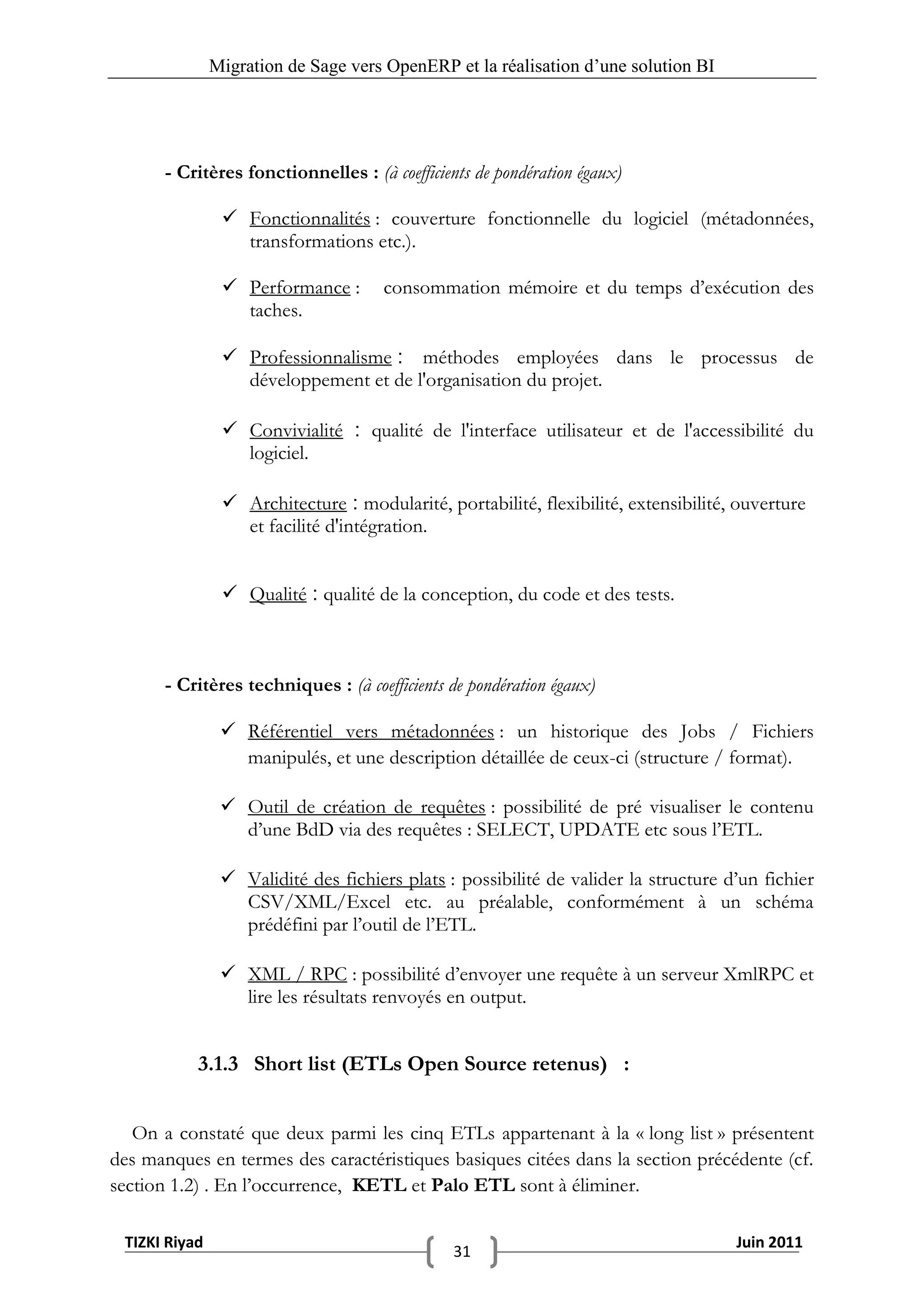 Migration de Sage vers OpenERP et la réalisation d‟une solution BI




       - Critères fonctionnelles : (à coefficients de pondération égaux)

                 Fonctionnalités : couverture fonctionnelle du logiciel (métadonnées,
                  transformations etc.).

                 Performance :       consommation mémoire et du temps d’exécution des
                  taches.

                 Professionnalisme : méthodes employées dans le processus de
                  développement et de l'organisation du projet.

                 Convivialité : qualité de l'interface utilisateur et de l'accessibilité du
                  logiciel.

                 Architecture : modularité, portabilité, flexibilité, extensibilité, ouverture
                  et facilité d'intégration.


                 Qualité : qualité de la conception, du code et des tests.



       - Critères techniques : (à coefficients de pondération égaux)

                 Référentiel vers métadonnées : un historique des Jobs / Fichiers
                  manipulés, et une description détaillée de ceux-ci (structure / format).

                 Outil de création de requêtes : possibilité de pré visualiser le contenu
                  d’une BdD via des requêtes : SELECT, UPDATE etc sous l’ETL.

                 Validité des fichiers plats : possibilité de valider la structure d’un fichier
                  CSV/XML/Excel etc. au préalable, conformément à un schéma
                  prédéfini par l’outil de l’ETL.

                 XML / RPC : possibilité d’envoyer une requête à un serveur XmlRPC et
                  lire les résultats renvoyés en output.


           3.1.3 Short list (ETLs Open Source retenus) :


   On a constaté que deux parmi les cinq ETLs appartenant à la « long list » présentent
des manques en termes des caractéristiques basiques citées dans la section précédente (cf.
section 1.2) . En l’occurrence, KETL et Palo ETL sont à éliminer.

 TIZKI Riyad                                                                         Juin 2011
                                                31
 