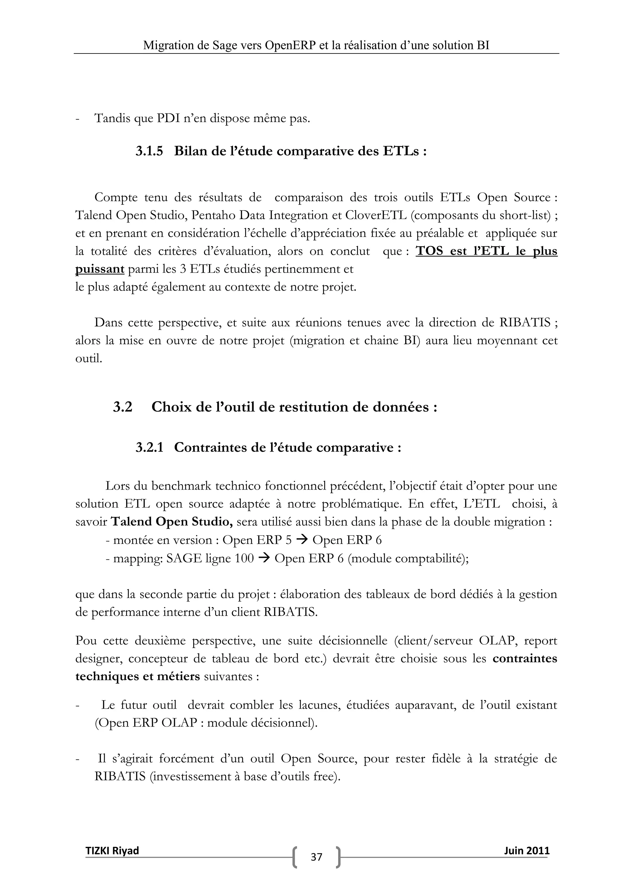Migration de Sage vers OpenERP et la réalisation d‟une solution BI




-    Tandis que PDI n’en dispose même pas.

               3.1.5 Bilan de l’étude comparative des ETLs :


    Compte tenu des résultats de comparaison des trois outils ETLs Open Source :
Talend Open Studio, Pentaho Data Integration et CloverETL (composants du short-list) ;
et en prenant en considération l’échelle d’appréciation fixée au préalable et appliquée sur
la totalité des critères d’évaluation, alors on conclut que : TOS est l’ETL le plus
puissant parmi les 3 ETLs étudiés pertinemment et
le plus adapté également au contexte de notre projet.

    Dans cette perspective, et suite aux réunions tenues avec la direction de RIBATIS ;
alors la mise en ouvre de notre projet (migration et chaine BI) aura lieu moyennant cet
outil.


         3.2       Choix de l’outil de restitution de données :

               3.2.1 Contraintes de l’étude comparative :

      Lors du benchmark technico fonctionnel précédent, l’objectif était d’opter pour une
solution ETL open source adaptée à notre problématique. En effet, L’ETL choisi, à
savoir Talend Open Studio, sera utilisé aussi bien dans la phase de la double migration :
      - montée en version : Open ERP 5  Open ERP 6
      - mapping: SAGE ligne 100  Open ERP 6 (module comptabilité);

que dans la seconde partie du projet : élaboration des tableaux de bord dédiés à la gestion
de performance interne d’un client RIBATIS.

Pou cette deuxième perspective, une suite décisionnelle (client/serveur OLAP, report
designer, concepteur de tableau de bord etc.) devrait être choisie sous les contraintes
techniques et métiers suivantes :

-     Le futur outil devrait combler les lacunes, étudiées auparavant, de l’outil existant
     (Open ERP OLAP : module décisionnel).

-    Il s’agirait forcément d’un outil Open Source, pour rester fidèle à la stratégie de
     RIBATIS (investissement à base d’outils free).




    TIZKI Riyad                                                                        Juin 2011
                                                 37
 