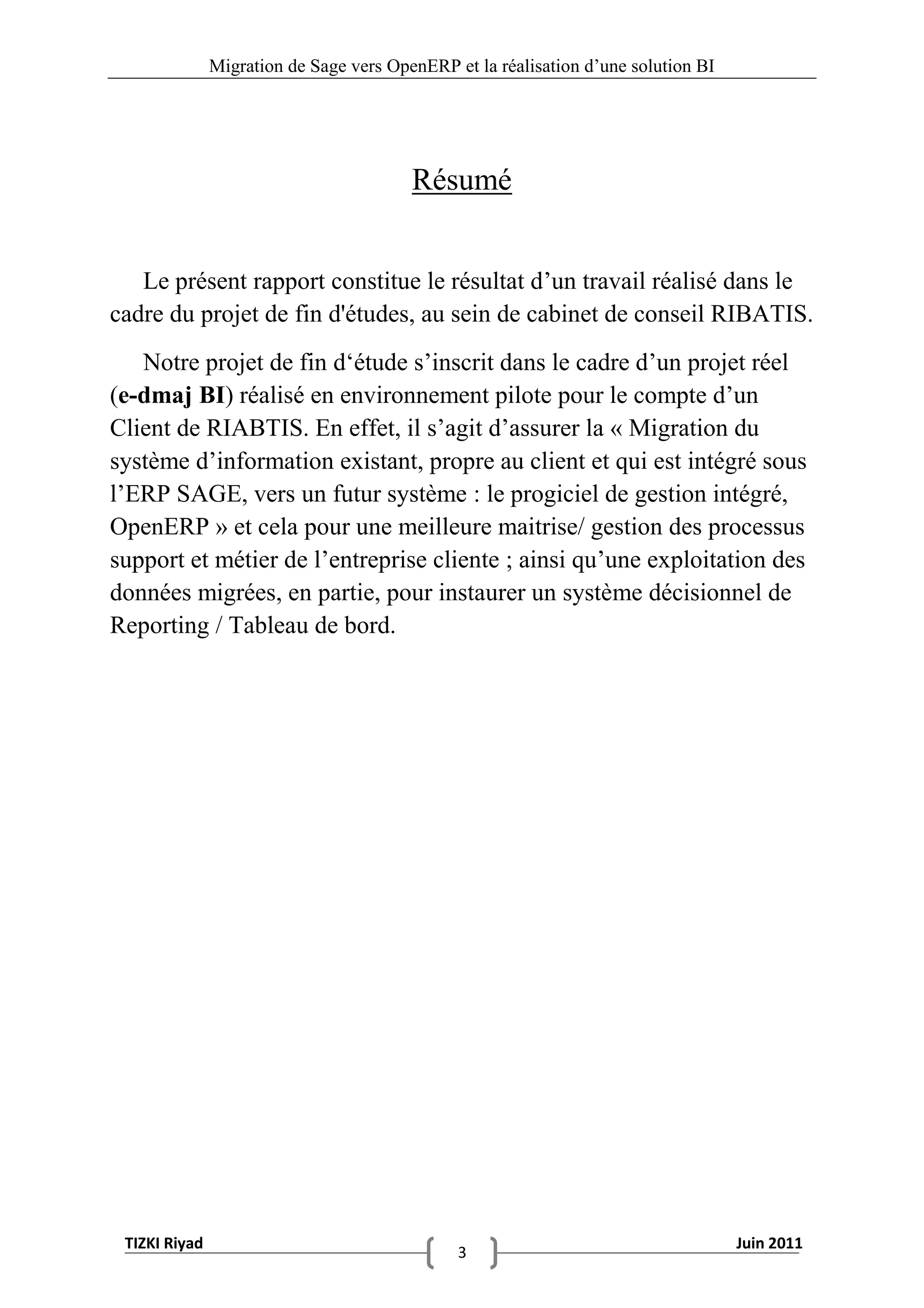 Migration de Sage vers OpenERP et la réalisation d‟une solution BI




                                         Résumé


   Le présent rapport constitue le résultat d‟un travail réalisé dans le
cadre du projet de fin d'études, au sein de cabinet de conseil RIBATIS.
   Notre projet de fin d„étude s‟inscrit dans le cadre d‟un projet réel
(e-dmaj BI) réalisé en environnement pilote pour le compte d‟un
Client de RIABTIS. En effet, il s‟agit d‟assurer la « Migration du
système d‟information existant, propre au client et qui est intégré sous
l‟ERP SAGE, vers un futur système : le progiciel de gestion intégré,
OpenERP » et cela pour une meilleure maitrise/ gestion des processus
support et métier de l‟entreprise cliente ; ainsi qu‟une exploitation des
données migrées, en partie, pour instaurer un système décisionnel de
Reporting / Tableau de bord.




 TIZKI Riyad                                                                        Juin 2011
                                               3
 