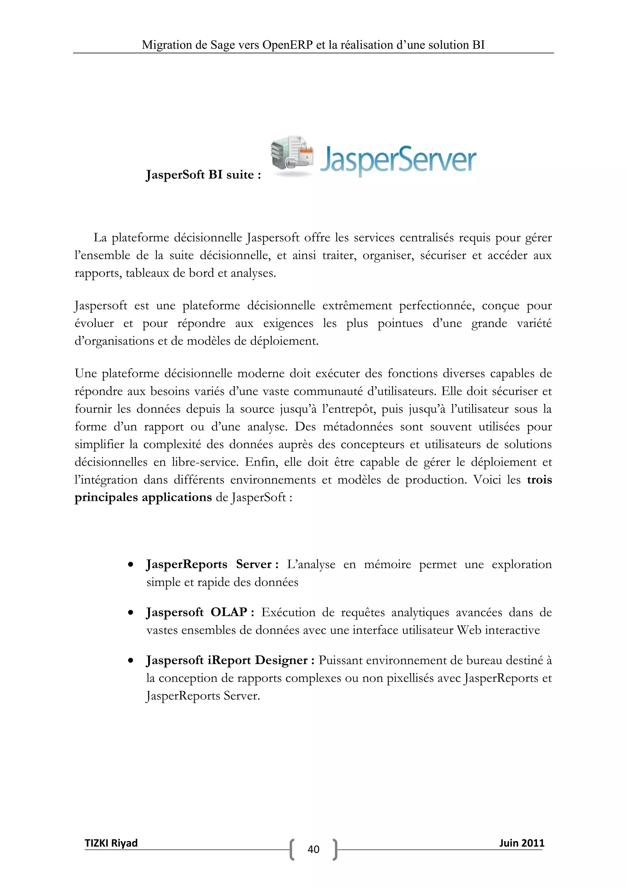 Migration de Sage vers OpenERP et la réalisation d‟une solution BI




               JasperSoft BI suite :



    La plateforme décisionnelle Jaspersoft offre les services centralisés requis pour gérer
l’ensemble de la suite décisionnelle, et ainsi traiter, organiser, sécuriser et accéder aux
rapports, tableaux de bord et analyses.

Jaspersoft est une plateforme décisionnelle extrêmement perfectionnée, conçue pour
évoluer et pour répondre aux exigences les plus pointues d’une grande variété
d’organisations et de modèles de déploiement.

Une plateforme décisionnelle moderne doit exécuter des fonctions diverses capables de
répondre aux besoins variés d’une vaste communauté d’utilisateurs. Elle doit sécuriser et
fournir les données depuis la source jusqu’à l’entrepôt, puis jusqu’à l’utilisateur sous la
forme d’un rapport ou d’une analyse. Des métadonnées sont souvent utilisées pour
simplifier la complexité des données auprès des concepteurs et utilisateurs de solutions
décisionnelles en libre-service. Enfin, elle doit être capable de gérer le déploiement et
l’intégration dans différents environnements et modèles de production. Voici les trois
principales applications de JasperSoft :



           JasperReports Server : L’analyse en mémoire permet une exploration
            simple et rapide des données

           Jaspersoft OLAP : Exécution de requêtes analytiques avancées dans de
            vastes ensembles de données avec une interface utilisateur Web interactive

           Jaspersoft iReport Designer : Puissant environnement de bureau destiné à
            la conception de rapports complexes ou non pixellisés avec JasperReports et
            JasperReports Server.




 TIZKI Riyad                                                                        Juin 2011
                                              40
 
